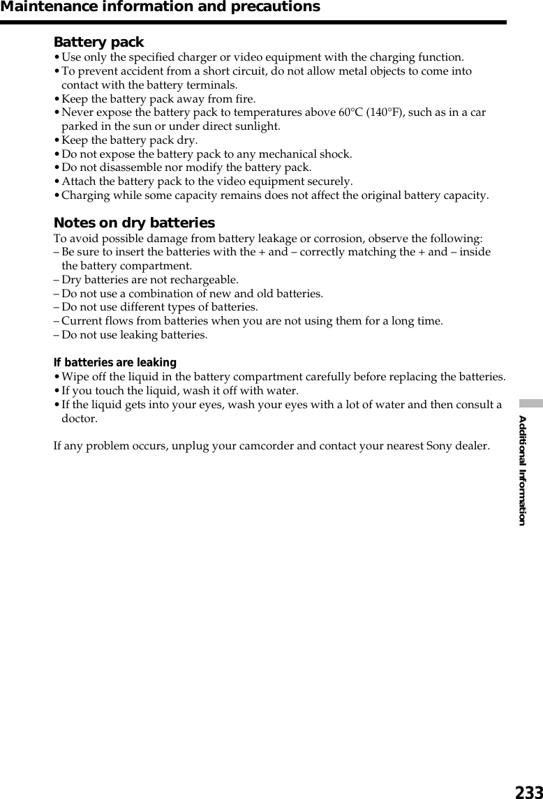 233Additional InformationMaintenance information and precautionsBattery pack•Use only the specified charger or video equipment with the charging function.•To prevent accident from a short circuit, do not allow metal objects to come intocontact with the battery terminals.•Keep the battery pack away from fire.•Never expose the battery pack to temperatures above 60°C (140°F), such as in a carparked in the sun or under direct sunlight.•Keep the battery pack dry.•Do not expose the battery pack to any mechanical shock.•Do not disassemble nor modify the battery pack.•Attach the battery pack to the video equipment securely.•Charging while some capacity remains does not affect the original battery capacity.Notes on dry batteriesTo avoid possible damage from battery leakage or corrosion, observe the following:–Be sure to insert the batteries with the + and – correctly matching the + and – insidethe battery compartment.–Dry batteries are not rechargeable.–Do not use a combination of new and old batteries.–Do not use different types of batteries.–Current flows from batteries when you are not using them for a long time.–Do not use leaking batteries.If batteries are leaking•Wipe off the liquid in the battery compartment carefully before replacing the batteries.•If you touch the liquid, wash it off with water.•If the liquid gets into your eyes, wash your eyes with a lot of water and then consult adoctor.If any problem occurs, unplug your camcorder and contact your nearest Sony dealer.