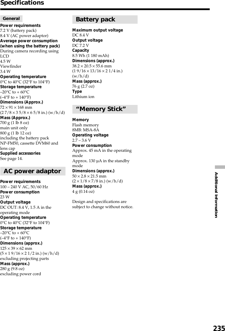 235Additional InformationSpecificationsGeneralPower requirements7.2 V (battery pack)8.4 V (AC power adaptor)Average power consumption(when using the battery pack)During camera recording usingLCD4.5 WViewfinder3.4 WOperating temperature0°C to 40°C (32°F to 104°F)Storage temperature–20°C to + 60°C(–4°F to + 140°F)Dimensions (Approx.)72 × 91 × 168 mm(2 7/8 × 3 5/8 × 6 5/8 in.) (w/h/d)Mass (Approx.)700 g (1 lb 8 oz)main unit only800 g (1 lb 12 oz)including the battery packNP-FM50, cassette DVM60 andlens capSupplied accessoriesSee page 14.AC power adaptorPower requirements100 – 240 V AC, 50/60 HzPower consumption23 WOutput voltageDC OUT: 8.4 V, 1.5 A in theoperating modeOperating temperature0°C to 40°C (32°F to 104°F)Storage temperature–20°C to + 60°C(–4°F to + 140°F)Dimensions (approx.)125 × 39 × 62 mm(5 × 1 9/16 × 2 1/2 in.) (w/h/d)excluding projecting partsMass (approx.)280 g (9.8 oz)excluding power cordBattery packMaximum output voltageDC 8.4 VOutput voltageDC 7.2 VCapacity8.5 Wh (1 180 mAh)Dimensions (approx.)38.2 × 20.5 × 55.6 mm(1 9/16 × 13/16 × 2 1/4 in.)(w/h/d)Mass (approx.)76 g (2.7 oz)TypeLithium ion“Memory Stick”MemoryFlash memory8MB: MSA-8AOperating voltage2.7 – 3.6 VPower consumptionApprox. 45 mA in the operatingmodeApprox. 130 µA in the standbymodeDimensions (approx.)50 × 2.8 × 21.5 mm(2 × 1/8 × 7/8 in.) (w/h/d)Mass (approx.)4 g (0.14 oz)Design and specifications aresubject to change without notice.