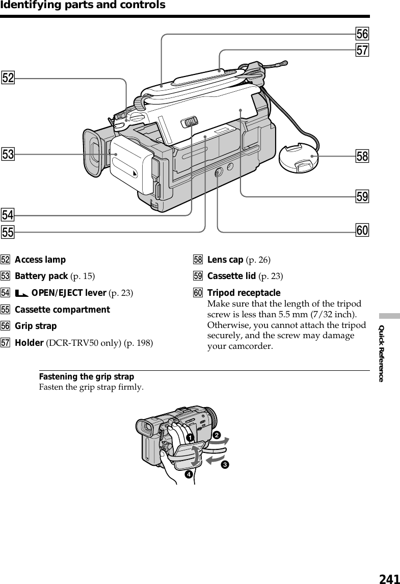 241Quick ReferenceIdentifying parts and controlstdtstfthtgtjtly;tkts Access lamptd Battery pack (p. 15)tf  OPEN/EJECT lever (p. 23)tg Cassette compartmentth Grip straptj Holder (DCR-TRV50 only) (p. 198)tk Lens cap (p. 26)tl Cassette lid (p. 23)y; Tripod receptacleMake sure that the length of the tripodscrew is less than 5.5 mm (7/32 inch).Otherwise, you cannot attach the tripodsecurely, and the screw may damageyour camcorder.Fastening the grip strapFasten the grip strap firmly.4321