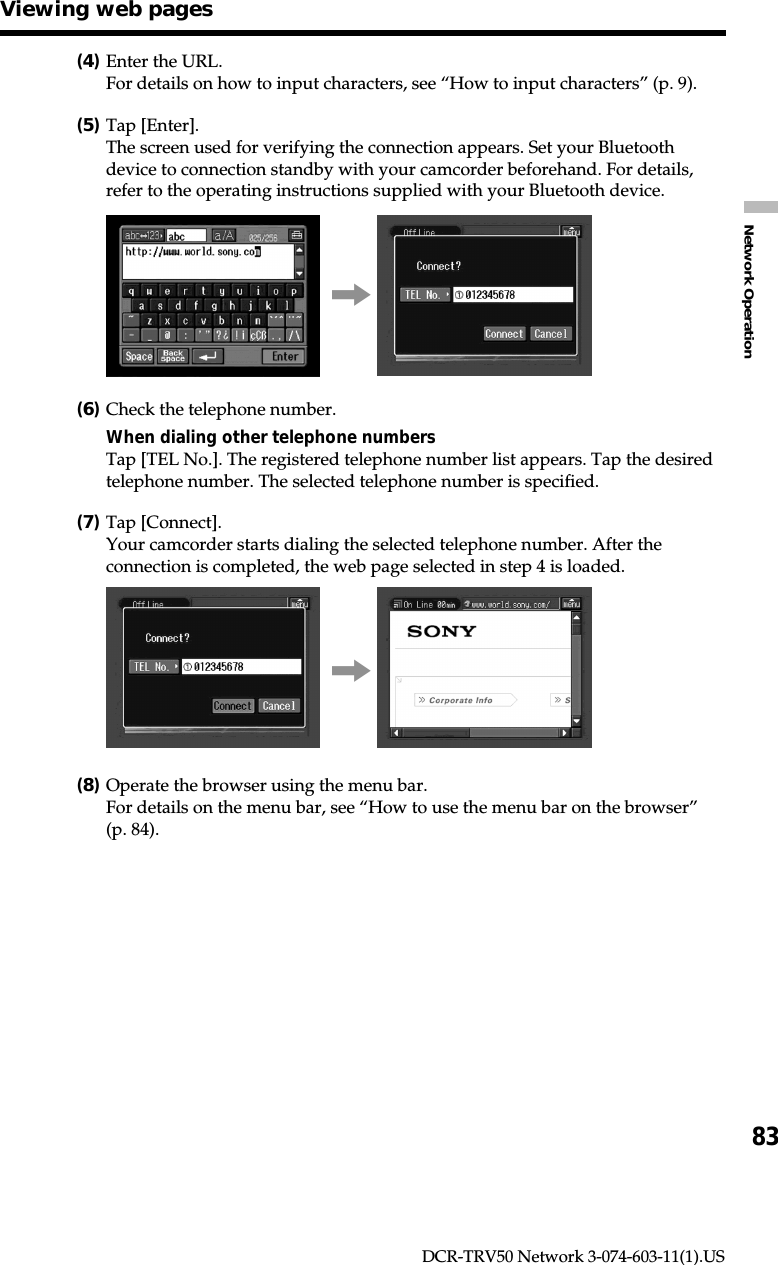 83Network OperationDCR-TRV50 Network 3-074-603-11(1).US(4)Enter the URL.For details on how to input characters, see “How to input characters” (p. 9).(5)Tap [Enter].The screen used for verifying the connection appears. Set your Bluetoothdevice to connection standby with your camcorder beforehand. For details,refer to the operating instructions supplied with your Bluetooth device.,(6)Check the telephone number.When dialing other telephone numbersTap [TEL No.]. The registered telephone number list appears. Tap the desiredtelephone number. The selected telephone number is specified.(7)Tap [Connect].Your camcorder starts dialing the selected telephone number. After theconnection is completed, the web page selected in step 4 is loaded.,(8)Operate the browser using the menu bar.For details on the menu bar, see “How to use the menu bar on the browser”(p. 84).Viewing web pages