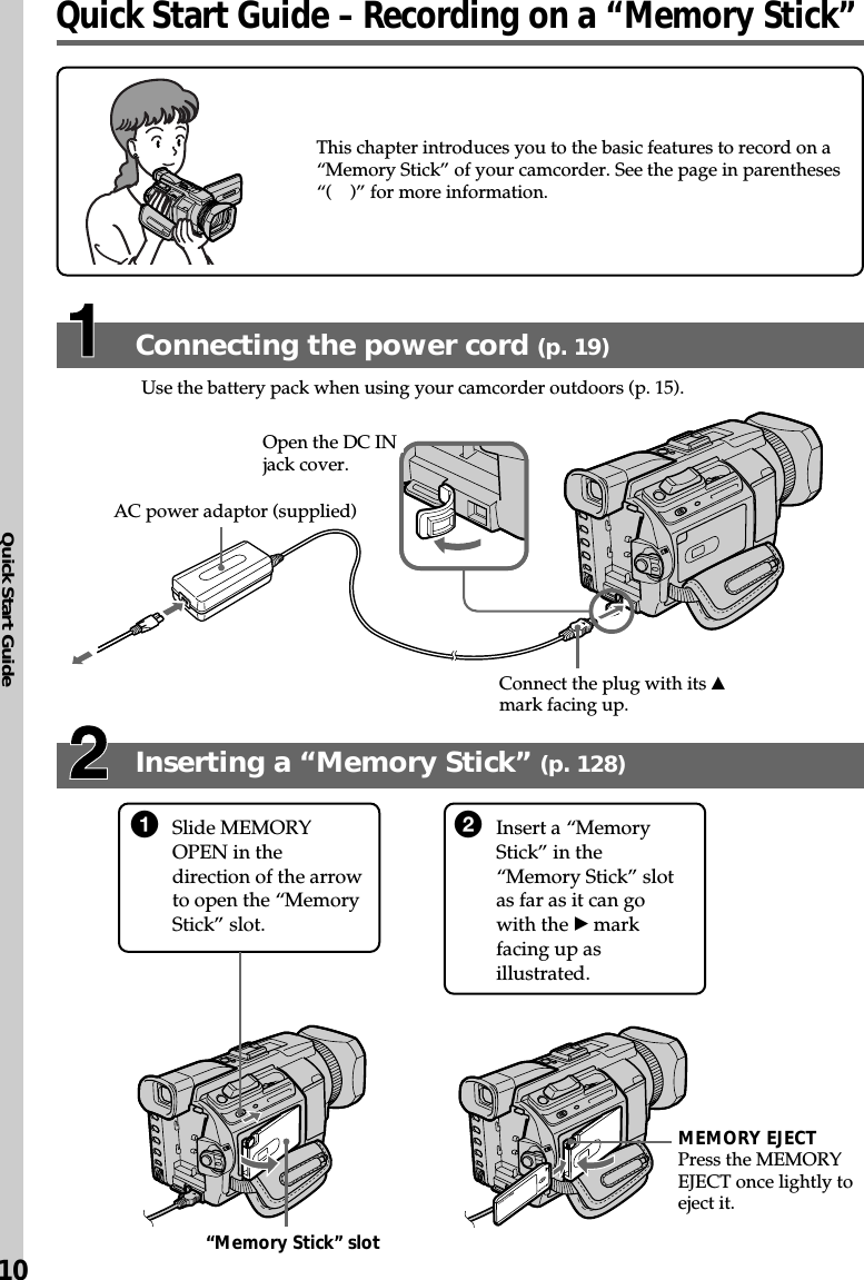 Quick Start Guide10This chapter introduces you to the basic features to record on a“Memory Stick” of your camcorder. See the page in parentheses“( )” for more information.Press the MEMORYEJECT once lightly toeject it.Connecting the power cord (p. 19)Use the battery pack when using your camcorder outdoors (p. 15).Open the DC INjack cover.Connect the plug with its vmark facing up.AC power adaptor (supplied)1Slide MEMORYOPEN in thedirection of the arrowto open the “MemoryStick” slot.2Insert a “MemoryStick” in the“Memory Stick” slotas far as it can gowith the B markfacing up asillustrated.“Memory Stick” slotMEMORY EJECTInserting a “Memory Stick” (p. 128)Quick Start Guide – Recording on a “Memory Stick”