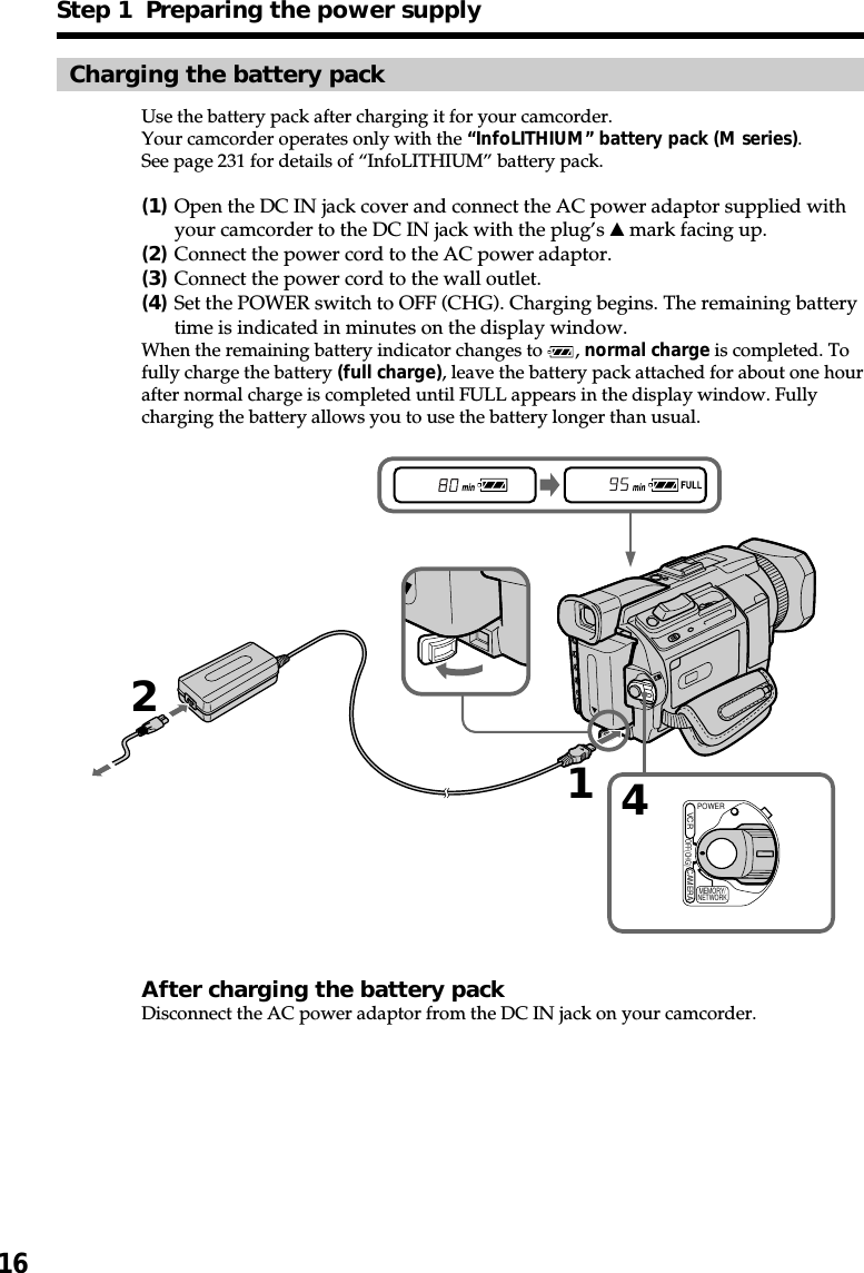 16Step 1  Preparing the power supplyCharging the battery packUse the battery pack after charging it for your camcorder.Your camcorder operates only with the “InfoLITHIUM” battery pack (M series).See page 231 for details of “InfoLITHIUM” battery pack.(1)Open the DC IN jack cover and connect the AC power adaptor supplied withyour camcorder to the DC IN jack with the plug’s v mark facing up.(2)Connect the power cord to the AC power adaptor.(3)Connect the power cord to the wall outlet.(4)Set the POWER switch to OFF (CHG). Charging begins. The remaining batterytime is indicated in minutes on the display window.When the remaining battery indicator changes to  , normal charge is completed. Tofully charge the battery (full charge), leave the battery pack attached for about one hourafter normal charge is completed until FULL appears in the display window. Fullycharging the battery allows you to use the battery longer than usual.After charging the battery packDisconnect the AC power adaptor from the DC IN jack on your camcorder.214POWEROFF(CHG)CAMERAMEMORY/NETWORKVCR