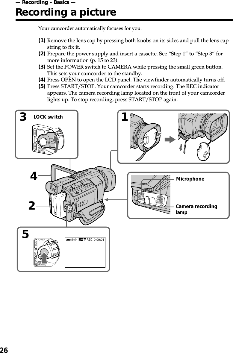 2652440minREC0:00:013LOCKCAMERAVCROFF(CHG)POWERMEMORY/NETWORKPOWEROFF(CHG)CAMERAMEMORY/NETWORKVCR1Your camcorder automatically focuses for you.(1)Remove the lens cap by pressing both knobs on its sides and pull the lens capstring to fix it.(2)Prepare the power supply and insert a cassette. See “Step 1” to “Step 3” formore information (p. 15 to 23).(3)Set the POWER switch to CAMERA while pressing the small green button.This sets your camcorder to the standby.(4)Press OPEN to open the LCD panel. The viewfinder automatically turns off.(5)Press START/STOP. Your camcorder starts recording. The REC indicatorappears. The camera recording lamp located on the front of your camcorderlights up. To stop recording, press START/STOP again.LOCK switchMicrophoneCamera recordinglamp— Recording – Basics —Recording a picture
