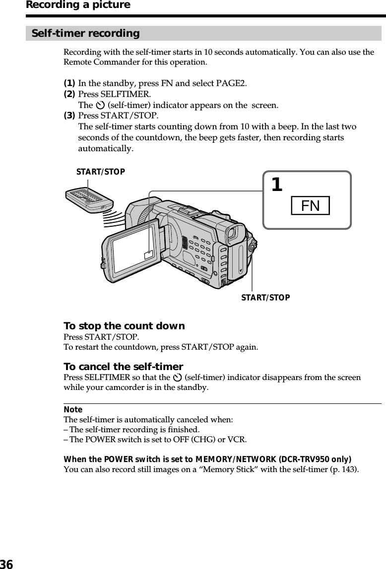 36Recording a pictureSelf-timer recordingRecording with the self-timer starts in 10 seconds automatically. You can also use theRemote Commander for this operation.(1)In the standby, press FN and select PAGE2.(2)Press SELFTIMER.The   (self-timer) indicator appears on the  screen.(3)Press START/STOP.The self-timer starts counting down from 10 with a beep. In the last twoseconds of the countdown, the beep gets faster, then recording startsautomatically.To stop the count downPress START/STOP.To restart the countdown, press START/STOP again.To cancel the self-timerPress SELFTIMER so that the   (self-timer) indicator disappears from the screenwhile your camcorder is in the standby.NoteThe self-timer is automatically canceled when:–The self-timer recording is finished.–The POWER switch is set to OFF (CHG) or VCR.When the POWER switch is set to MEMORY/NETWORK (DCR-TRV950 only)You can also record still images on a “Memory Stick” with the self-timer (p. 143).1FNSTART/STOPSTART/STOP