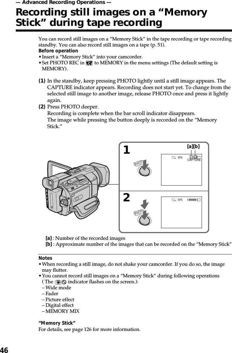 46You can record still images on a “Memory Stick” in the tape recording or tape recordingstandby. You can also record still images on a tape (p. 51).Before operation•Insert a “Memory Stick” into your camcorder.•Set PHOTO REC in   to MEMORY in the menu settings (The default setting isMEMORY).(1)In the standby, keep pressing PHOTO lightly until a still image appears. TheCAPTURE indicator appears. Recording does not start yet. To change from theselected still image to another image, release PHOTO once and press it lightlyagain.(2)Press PHOTO deeper.Recording is complete when the bar scroll indicator disappears.The image while pressing the button deeply is recorded on the “MemoryStick.”Notes•When recording a still image, do not shake your camcorder. If you do so, the imagemay flutter.•You cannot record still images on a “Memory Stick” during following operations( The   indicator flashes on the screen.):–Wide mode–Fader–Picture effect–Digital effect–MEMORY MIX“Memory Stick”For details, see page 126 for more information.— Advanced Recording Operations —Recording still images on a “MemoryStick” during tape recording12PHOTOPHOTO1 / 6CAPTURESFN640SFN640[a] : Number of the recorded images[b] : Approximate number of the images that can be recorded on the “Memory Stick”[a][b]