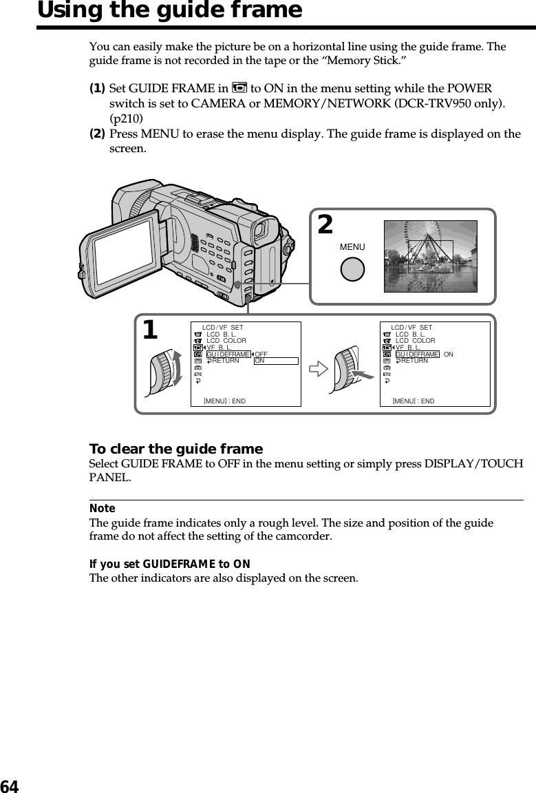 64Using the guide frameYou can easily make the picture be on a horizontal line using the guide frame. Theguide frame is not recorded in the tape or the “Memory Stick.”(1)Set GUIDE FRAME in   to ON in the menu setting while the POWERswitch is set to CAMERA or MEMORY/NETWORK (DCR-TRV950 only).(p210)(2)Press MENU to erase the menu display. The guide frame is displayed on thescreen.To clear the guide frameSelect GUIDE FRAME to OFF in the menu setting or simply press DISPLAY/TOUCHPANEL.NoteThe guide frame indicates only a rough level. The size and position of the guideframe do not affect the setting of the camcorder.If you set GUIDEFRAME to ONThe other indicators are also displayed on the screen.12MENULCD/ VF  SETLCD  B. L.LCD  COLORVF  B. L.GU I DEFRAME   RETURN [MENU] : ENDOFFONLCD/ VF  SETLCD  B. L.LCD  COLORVF  B. L.GU I DEFRAME   RETURN [MENU] : ENDON