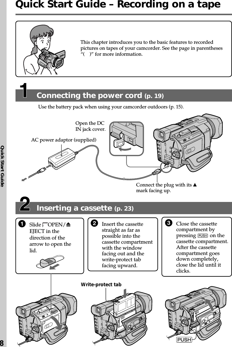 Quick Start Guide8Inserting a cassette (p. 23)Connecting the power cord (p. 19)Use the battery pack when using your camcorder outdoors (p. 15).1Slide  OPEN/ZEJECT in thedirection of thearrow to open thelid.2Insert the cassettestraight as far aspossible into thecassette compartmentwith the windowfacing out and thewrite-protect tabfacing upward.3Close the cassettecompartment bypressing   on thecassette compartment.After the cassettecompartment goesdown completely,close the lid until itclicks.This chapter introduces you to the basic features to recordedpictures on tapes of your camcorder. See the page in parentheses“(    )” for more information.AC power adaptor (supplied)Connect the plug with its vmark facing up.Open the DCIN jack cover.Write-protect tabQuick Start Guide – Recording on a tape