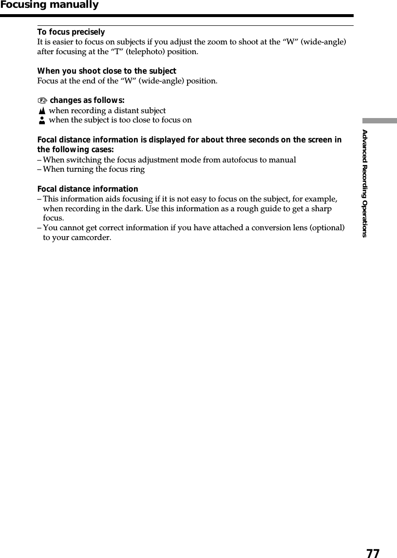 77Advanced Recording OperationsTo focus preciselyIt is easier to focus on subjects if you adjust the zoom to shoot at the “W” (wide-angle)after focusing at the “T” (telephoto) position.When you shoot close to the subjectFocus at the end of the “W” (wide-angle) position.9 changes as follows:when recording a distant subject when the subject is too close to focus onFocal distance information is displayed for about three seconds on the screen inthe following cases:–When switching the focus adjustment mode from autofocus to manual–When turning the focus ringFocal distance information–This information aids focusing if it is not easy to focus on the subject, for example,when recording in the dark. Use this information as a rough guide to get a sharpfocus.–You cannot get correct information if you have attached a conversion lens (optional)to your camcorder.Focusing manually