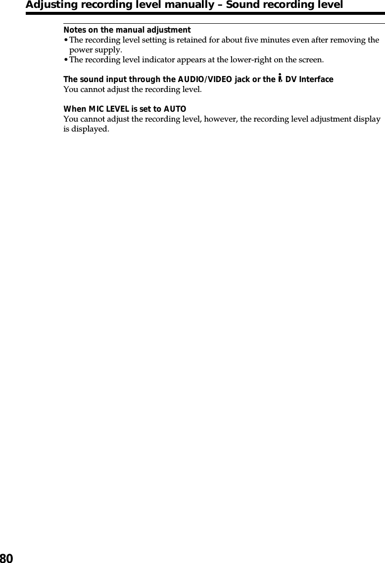 80Notes on the manual adjustment•The recording level setting is retained for about five minutes even after removing thepower supply.•The recording level indicator appears at the lower-right on the screen.The sound input through the AUDIO/VIDEO jack or the   DV InterfaceYou cannot adjust the recording level.When MIC LEVEL is set to AUTOYou cannot adjust the recording level, however, the recording level adjustment displayis displayed.Adjusting recording level manually – Sound recording level