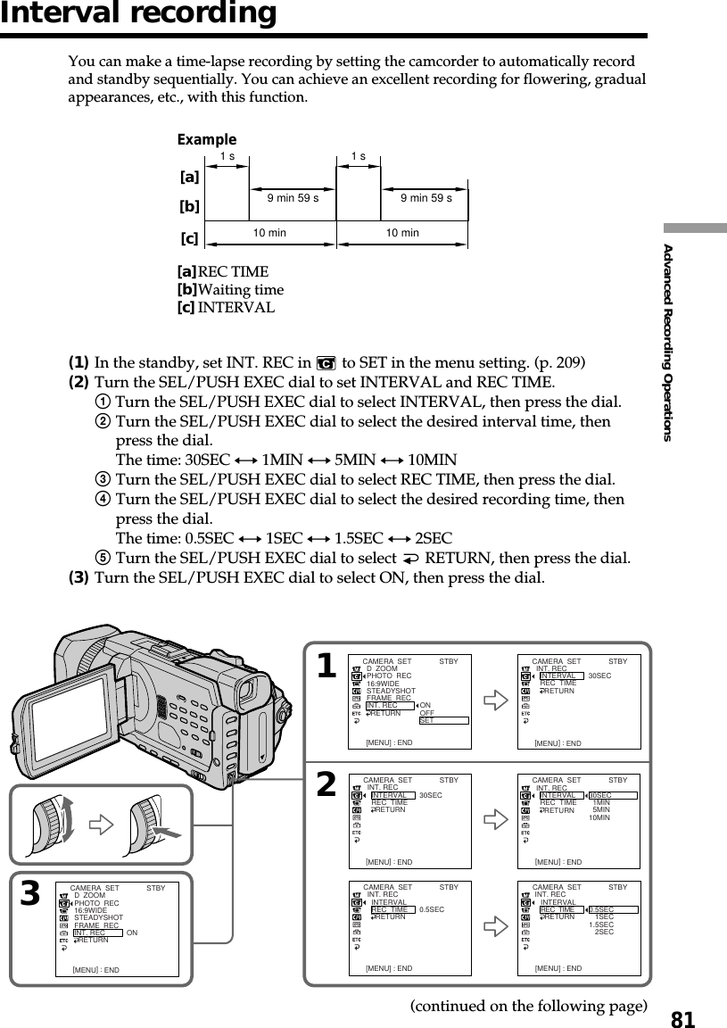 81Advanced Recording OperationsExample[a]REC TIME[b]Waiting time[c]INTERVALYou can make a time-lapse recording by setting the camcorder to automatically recordand standby sequentially. You can achieve an excellent recording for flowering, gradualappearances, etc., with this function.(1)In the standby, set INT. REC in   to SET in the menu setting. (p. 209)(2)Turn the SEL/PUSH EXEC dial to set INTERVAL and REC TIME.1 Turn the SEL/PUSH EXEC dial to select INTERVAL, then press the dial.2Turn the SEL/PUSH EXEC dial to select the desired interval time, thenpress the dial.The time: 30SEC y 1MIN y 5MIN y 10MIN3Turn the SEL/PUSH EXEC dial to select REC TIME, then press the dial.4Turn the SEL/PUSH EXEC dial to select the desired recording time, thenpress the dial.The time: 0.5SEC y 1SEC y 1.5SEC y 2SEC5Turn the SEL/PUSH EXEC dial to select   RETURN, then press the dial.(3)Turn the SEL/PUSH EXEC dial to select ON, then press the dial.10 min10 min1 s 1 s9 min 59 s 9 min 59 s[a][b][c]3CAMERA  SET  D  ZOOM  PHOTO  REC  16:9WIDE  STEADYSHOT  FRAME  REC  INT. REC    RETURN ON[MENU] : END[MENU] : END [MENU] : END[MENU] : END [MENU] : ENDCAMERA  SET  INT. REC    INTERVAL    REC  TIME      RETURN  30SECCAMERA  SET  INT. REC    INTERVAL    REC  TIME      RETURN  30SEC  1MIN  5MIN10MINCAMERA  SET  INT. REC    INTERVAL    REC  TIME      RETURN   0.5SECCAMERA  SET  INT. REC    INTERVAL    REC  TIME      RETURN   0.5SEC   1SEC1.5SEC   2SEC12[MENU] : ENDCAMERA  SET  D  ZOOM  PHOTO  REC  16:9WIDE  STEADYSHOT  FRAME  REC  INT. REC    RETURN ONOFFSETSTBYSTBYSTBYSTBY[MENU] : ENDCAMERA  SET  INT. REC    INTERVAL    REC  TIME      RETURN  30SECSTBYSTBYSTBY(continued on the following page)Interval recording