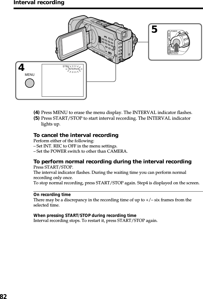 82Interval recording54MENUPOWEROFF(CHG)CAMERAMEMORY/NETWORKVCR INTERVALSTBY(4)Press MENU to erase the menu display. The INTERVAL indicator flashes.(5)Press START/STOP to start interval recording. The INTERVAL indicatorlights up.To cancel the interval recordingPerform either of the following:–Set INT. REC to OFF in the menu settings.–Set the POWER switch to other than CAMERA.To perform normal recording during the interval recordingPress START/STOP.The interval indicator flashes. During the waiting time you can perform normalrecording only once.To stop normal recording, press START/STOP again. Step4 is displayed on the screen.On recording timeThere may be a discrepancy in the recording time of up to +/– six frames from theselected time.When pressing START/STOP during recording timeInterval recording stops. To restart it, press START/STOP again.