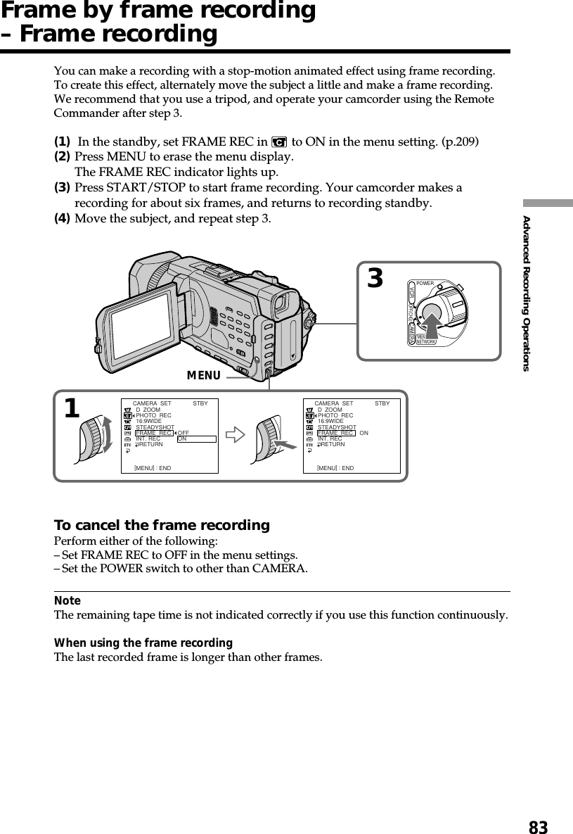 83Advanced Recording OperationsYou can make a recording with a stop-motion animated effect using frame recording.To create this effect, alternately move the subject a little and make a frame recording.We recommend that you use a tripod, and operate your camcorder using the RemoteCommander after step 3.(1) In the standby, set FRAME REC in   to ON in the menu setting. (p.209)(2)Press MENU to erase the menu display.The FRAME REC indicator lights up.(3)Press START/STOP to start frame recording. Your camcorder makes arecording for about six frames, and returns to recording standby.(4)Move the subject, and repeat step 3.To cancel the frame recordingPerform either of the following:–Set FRAME REC to OFF in the menu settings.–Set the POWER switch to other than CAMERA.NoteThe remaining tape time is not indicated correctly if you use this function continuously.When using the frame recordingThe last recorded frame is longer than other frames.Frame by frame recording– Frame recordingMENU13CAMERA  SET  D  ZOOM  PHOTO  REC  16:9WIDE  STEADYSHOT  FRAME  REC  INT. REC    RETURNON [MENU] : ENDCAMERA  SET  D  ZOOM  PHOTO  REC  16:9WIDE  STEADYSHOT  FRAME  REC  INT. REC    RETURNOFFON [MENU] : ENDSTBY STBYPOWEROFF(CHG)CAMERAMEMORY/NETWORKVCRMENU