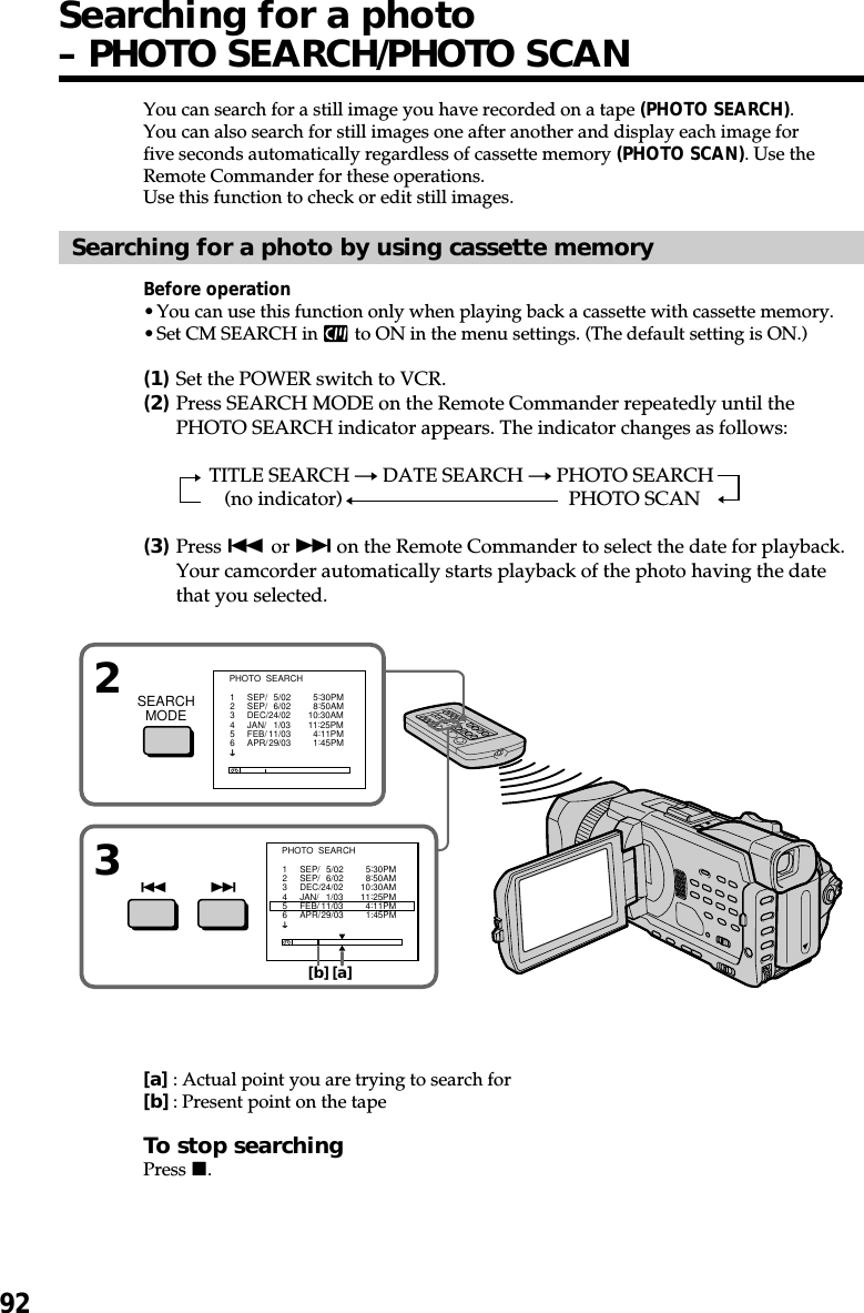 92You can search for a still image you have recorded on a tape (PHOTO SEARCH).You can also search for still images one after another and display each image forfive seconds automatically regardless of cassette memory (PHOTO SCAN). Use theRemote Commander for these operations.Use this function to check or edit still images.Searching for a photo by using cassette memoryBefore operation•You can use this function only when playing back a cassette with cassette memory.•Set CM SEARCH in   to ON in the menu settings. (The default setting is ON.)(1)Set the POWER switch to VCR.(2)Press SEARCH MODE on the Remote Commander repeatedly until thePHOTO SEARCH indicator appears. The indicator changes as follows:TITLE SEARCH t DATE SEARCH t PHOTO SEARCH(no indicator) TPHOTO SCAN(3)Press . or &gt; on the Remote Commander to select the date for playback.Your camcorder automatically starts playback of the photo having the datethat you selected.[a]: Actual point you are trying to search for[b]: Present point on the tapeTo stop searchingPress x.Searching for a photo– PHOTO SEARCH/PHOTO SCAN3.&gt;2SEARCHMODEPHOTO  SEARCH1     SEP/   5/02         5:30PM2     SEP/   6/02         8:50AM3     DEC/24/02       10:30AM4     JAN/   1/03       11:25PM5     FEB/ 11/03         4:11PM6     APR/ 29/03         1:45PMPHOTO  SEARCH1     SEP/   5/02         5:30PM2     SEP/   6/02         8:50AM3     DEC/24/02       10:30AM4     JAN/   1/03       11:25PM5     FEB/ 11/03         4:11PM6     APR/ 29/03         1:45PM[b][a]