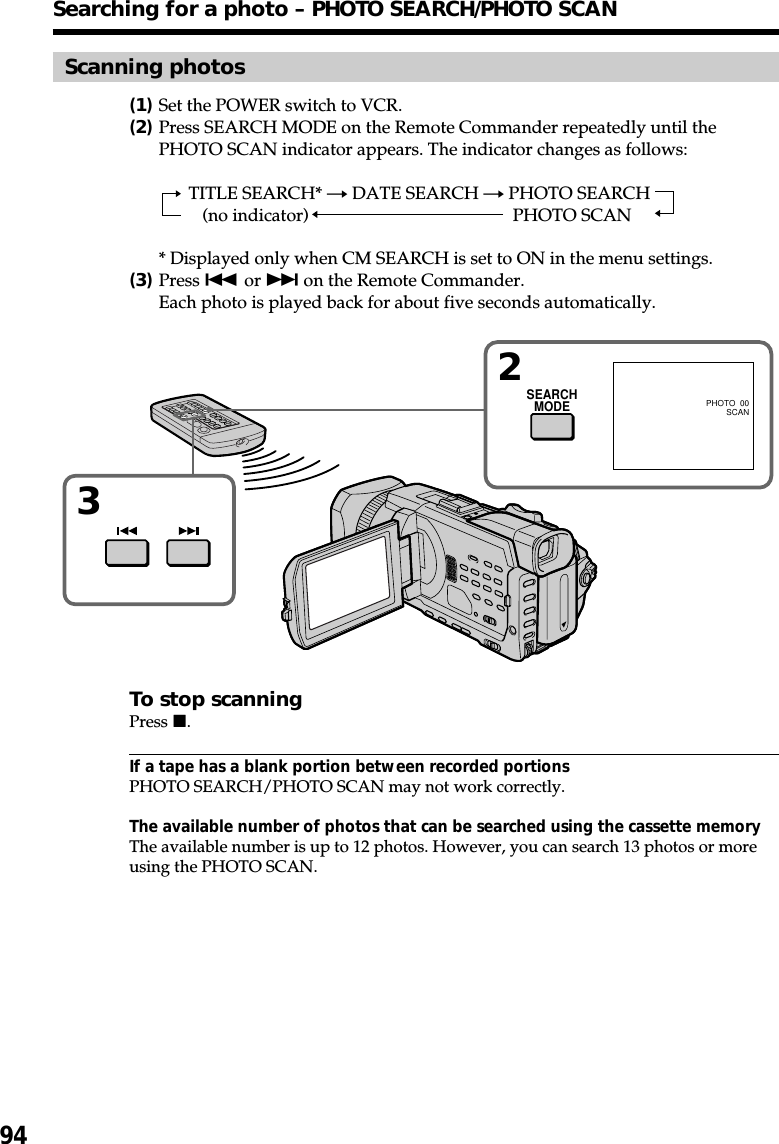 94Scanning photos(1)Set the POWER switch to VCR.(2)Press SEARCH MODE on the Remote Commander repeatedly until thePHOTO SCAN indicator appears. The indicator changes as follows:TITLE SEARCH* t DATE SEARCH t PHOTO SEARCH(no indicator) TPHOTO SCAN* Displayed only when CM SEARCH is set to ON in the menu settings.(3)Press . or &gt; on the Remote Commander.Each photo is played back for about five seconds automatically.To stop scanningPress x.If a tape has a blank portion between recorded portionsPHOTO SEARCH/PHOTO SCAN may not work correctly.The available number of photos that can be searched using the cassette memoryThe available number is up to 12 photos. However, you can search 13 photos or moreusing the PHOTO SCAN.Searching for a photo – PHOTO SEARCH/PHOTO SCANSEARCHMODE32PHOTO  00SCAN