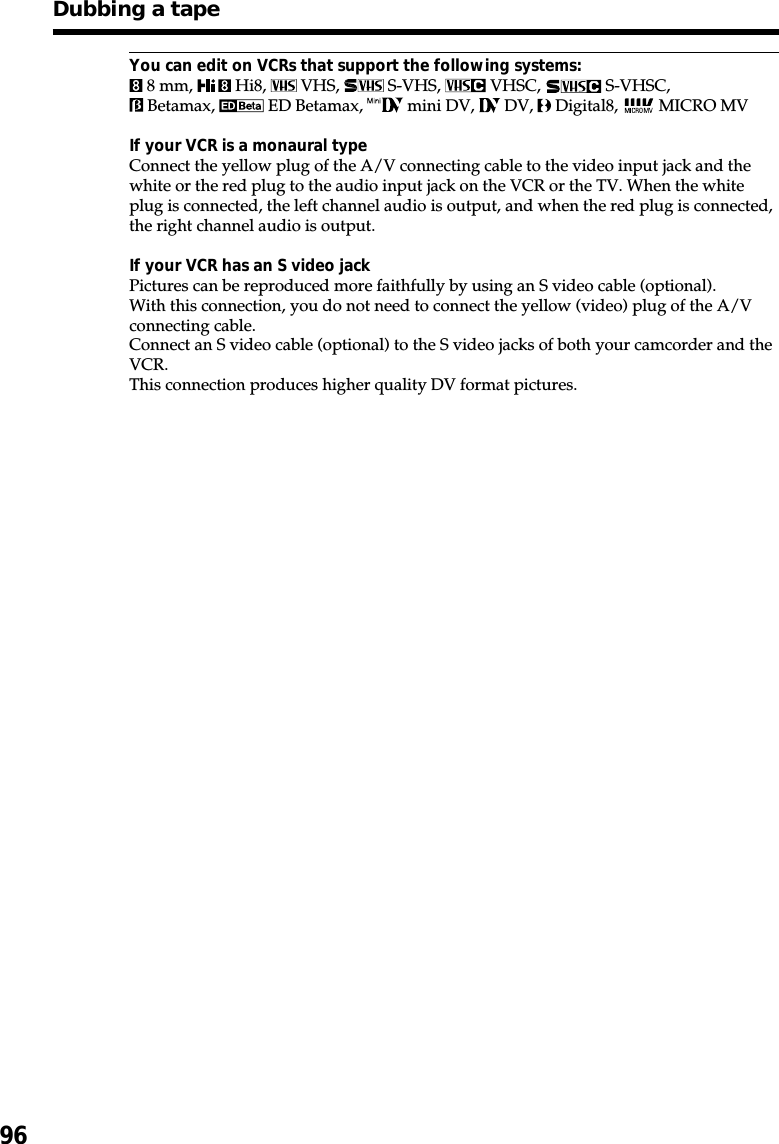 96You can edit on VCRs that support the following systems: 8 mm,   Hi8,   VHS,   S-VHS,   VHSC,   S-VHSC, Betamax,   ED Betamax,   mini DV,   DV,   Digital8,   MICRO MVIf your VCR is a monaural typeConnect the yellow plug of the A/V connecting cable to the video input jack and thewhite or the red plug to the audio input jack on the VCR or the TV. When the whiteplug is connected, the left channel audio is output, and when the red plug is connected,the right channel audio is output.If your VCR has an S video jackPictures can be reproduced more faithfully by using an S video cable (optional).With this connection, you do not need to connect the yellow (video) plug of the A/Vconnecting cable.Connect an S video cable (optional) to the S video jacks of both your camcorder and theVCR.This connection produces higher quality DV format pictures.Dubbing a tape