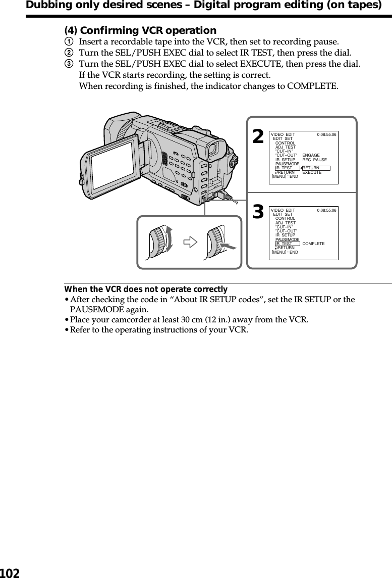 102(4) Confirming VCR operation1Insert a recordable tape into the VCR, then set to recording pause.2Turn the SEL/PUSH EXEC dial to select IR TEST, then press the dial.3Turn the SEL/PUSH EXEC dial to select EXECUTE, then press the dial.If the VCR starts recording, the setting is correct.When recording is finished, the indicator changes to COMPLETE.When the VCR does not operate correctly•After checking the code in “About IR SETUP codes”, set the IR SETUP or thePAUSEMODE again.•Place your camcorder at least 30 cm (12 in.) away from the VCR.•Refer to the operating instructions of your VCR.Dubbing only desired scenes – Digital program editing (on tapes)23VIDEO  EDIT  EDIT  SET    CONTROL    ADJ  TEST    ”CUT–IN”    ”CUT–OUT”    IR  SETUP    PAUSEMODE    IR  TEST      RETURNENGAGEREC  PAUSERETURNEXECUTE0:08:55:06[MENU] : ENDVIDEO  EDIT  EDIT  SET    CONTROL    ADJ  TEST    ”CUT–IN”    ”CUT–OUT”    IR  SETUP    PAUSEMODE    IR  TEST      RETURN COMPLETE0:08:55:06[MENU] : END