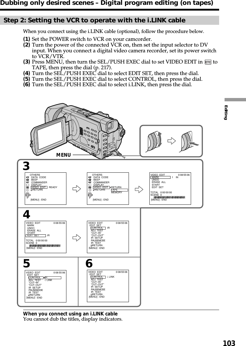 103EditingStep 2: Setting the VCR to operate with the i.LINK cableWhen you connect using the i.LINK cable (optional), follow the procedure below.(1)Set the POWER switch to VCR on your camcorder.(2)Turn the power of the connected VCR on, then set the input selector to DVinput. When you connect a digital video camera recorder, set its power switchto VCR/VTR.(3)Press MENU, then turn the SEL/PUSH EXEC dial to set VIDEO EDIT in   toTAPE, then press the dial (p. 217).(4)Turn the SEL/PUSH EXEC dial to select EDIT SET, then press the dial.(5)Turn the SEL/PUSH EXEC dial to select CONTROL, then press the dial.(6)Turn the SEL/PUSH EXEC dial to select i.LINK, then press the dial.When you connect using an i.LINK cableYou cannot dub the titles, display indicators.Dubbing only desired scenes – Digital program editing (on tapes)3546OTHERS  DATA  CODE  BEEP  COMMANDER  DISPLAY  VIDEO  EDIT    RETURN RETURNTAPEMEMORYVIDEO  EDIT  EDIT  SET    CONTROL    ADJ  TEST    ”CUT–IN”    ”CUT–OUT”    IR  SETUP    PAUSEMODE    IR  TEST      RETURNIRi. LINK0:08:55:06[MENU] : ENDVIDEO  EDIT  MARK  UNDO  ERASE  ALL  START  EDIT  SET1    IN0:08:55:06TOTAL   0:00:00:00SCENE  0[MENU] : END[MENU] : ENDOTHERS  DATA  CODE  BEEP  COMMANDER  DISPLAY  VIDEO  EDIT    RETURN READY[MENU] : ENDVIDEO  EDIT  MARK  UNDO  ERASE  ALL  START  EDIT  SET IR0:08:55:06TOTAL   0:00:00:00SCENE  0[MENU] : ENDVIDEO  EDIT  EDIT  SET    CONTROL    ADJ  TEST    ”CUT–IN”    ”CUT–OUT”    IR  SETUP    PAUSEMODE    IR  TEST      RETURNIR0:08:55:06[MENU] : ENDVIDEO  EDIT  EDIT  SET    CONTROL    ADJ  TEST    ”CUT–IN”    ”CUT–OUT”    IR  SETUP    PAUSEMODE    IR  TEST      RETURNi. LINK0:08:55:06[MENU] : ENDMENU