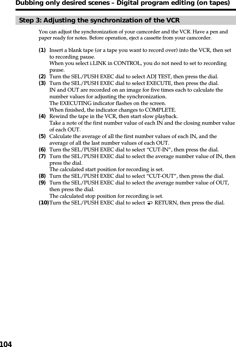 104Dubbing only desired scenes – Digital program editing (on tapes)Step 3: Adjusting the synchronization of the VCRYou can adjust the synchronization of your camcorder and the VCR. Have a pen andpaper ready for notes. Before operation, eject a cassette from your camcorder.(1)Insert a blank tape (or a tape you want to record over) into the VCR, then setto recording pause.When you select i.LINK in CONTROL, you do not need to set to recordingpause.(2)Turn the SEL/PUSH EXEC dial to select ADJ TEST, then press the dial.(3)Turn the SEL/PUSH EXEC dial to select EXECUTE, then press the dial.IN and OUT are recorded on an image for five times each to calculate thenumber values for adjusting the synchronization.The EXECUTING indicator flashes on the screen.When finished, the indicator changes to COMPLETE.(4)Rewind the tape in the VCR, then start slow playback.Take a note of the first number value of each IN and the closing number valueof each OUT.(5)Calculate the average of all the first number values of each IN, and theaverage of all the last number values of each OUT.(6)Turn the SEL/PUSH EXEC dial to select “CUT-IN”, then press the dial.(7)Turn the SEL/PUSH EXEC dial to select the average number value of IN, thenpress the dial.The calculated start position for recording is set.(8)Turn the SEL/PUSH EXEC dial to select “CUT-OUT”, then press the dial.(9)Turn the SEL/PUSH EXEC dial to select the average number value of OUT,then press the dial.The calculated stop position for recording is set.(10)Turn the SEL/PUSH EXEC dial to select   RETURN, then press the dial.