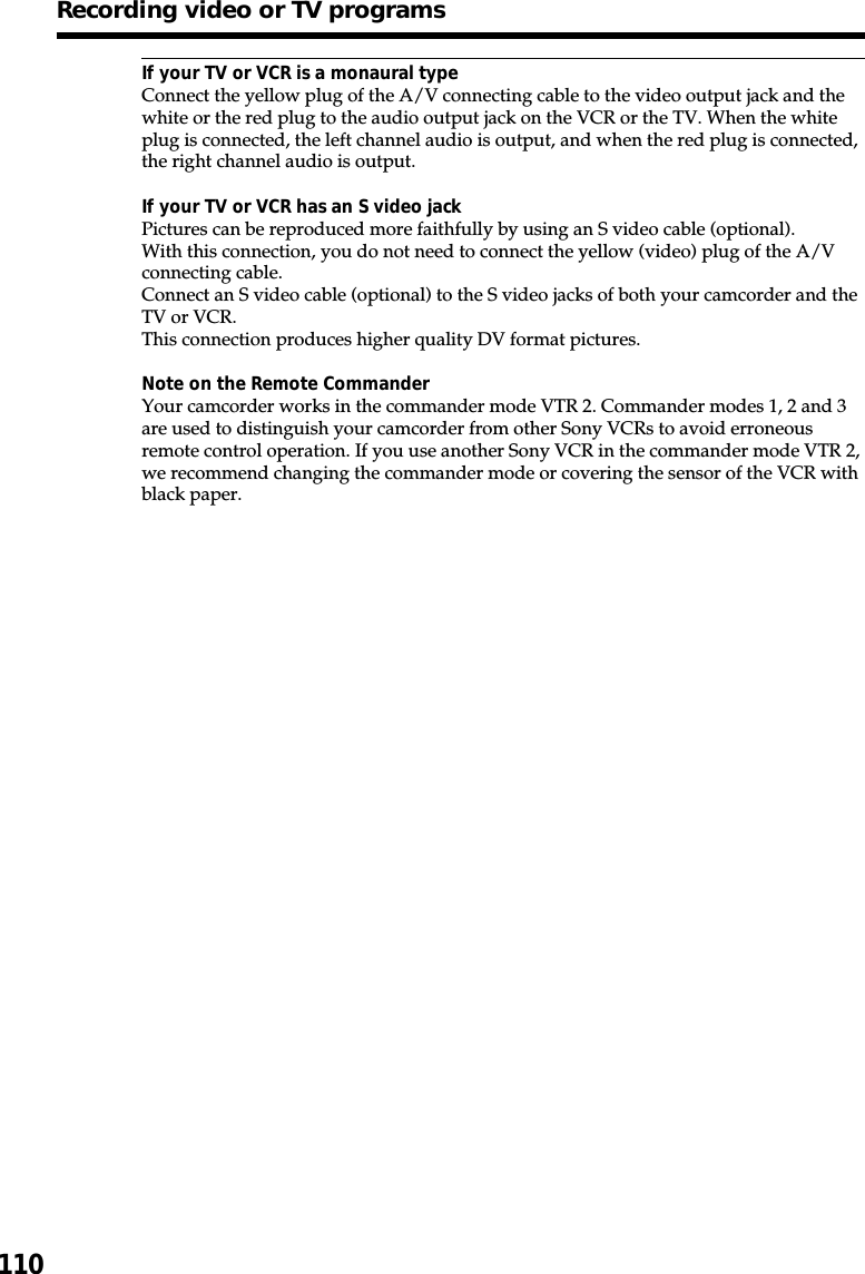 110If your TV or VCR is a monaural typeConnect the yellow plug of the A/V connecting cable to the video output jack and thewhite or the red plug to the audio output jack on the VCR or the TV. When the whiteplug is connected, the left channel audio is output, and when the red plug is connected,the right channel audio is output.If your TV or VCR has an S video jackPictures can be reproduced more faithfully by using an S video cable (optional).With this connection, you do not need to connect the yellow (video) plug of the A/Vconnecting cable.Connect an S video cable (optional) to the S video jacks of both your camcorder and theTV or VCR.This connection produces higher quality DV format pictures.Note on the Remote CommanderYour camcorder works in the commander mode VTR 2. Commander modes 1, 2 and 3are used to distinguish your camcorder from other Sony VCRs to avoid erroneousremote control operation. If you use another Sony VCR in the commander mode VTR 2,we recommend changing the commander mode or covering the sensor of the VCR withblack paper.Recording video or TV programs