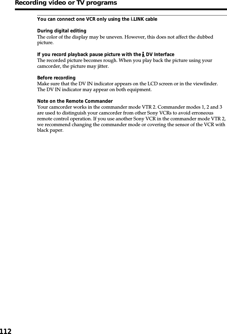 112You can connect one VCR only using the i.LINK cableDuring digital editingThe color of the display may be uneven. However, this does not affect the dubbedpicture.If you record playback pause picture with the   DV InterfaceThe recorded picture becomes rough. When you play back the picture using yourcamcorder, the picture may jitter.Before recordingMake sure that the DV IN indicator appears on the LCD screen or in the viewfinder.The DV IN indicator may appear on both equipment.Note on the Remote CommanderYour camcorder works in the commander mode VTR 2. Commander modes 1, 2 and 3are used to distinguish your camcorder from other Sony VCRs to avoid erroneousremote control operation. If you use another Sony VCR in the commander mode VTR 2,we recommend changing the commander mode or covering the sensor of the VCR withblack paper.Recording video or TV programs