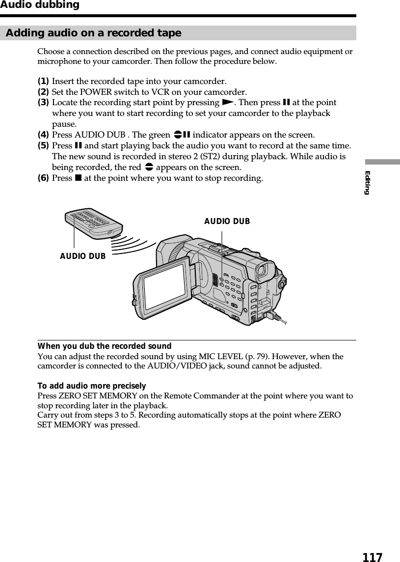 117EditingAdding audio on a recorded tapeChoose a connection described on the previous pages, and connect audio equipment ormicrophone to your camcorder. Then follow the procedure below.(1)Insert the recorded tape into your camcorder.(2)Set the POWER switch to VCR on your camcorder.(3)Locate the recording start point by pressing N. Then press X at the pointwhere you want to start recording to set your camcorder to the playbackpause.(4)Press AUDIO DUB . The green  X indicator appears on the screen.(5)Press X and start playing back the audio you want to record at the same time.The new sound is recorded in stereo 2 (ST2) during playback. While audio isbeing recorded, the red   appears on the screen.(6)Press x at the point where you want to stop recording.When you dub the recorded soundYou can adjust the recorded sound by using MIC LEVEL (p. 79). However, when thecamcorder is connected to the AUDIO/VIDEO jack, sound cannot be adjusted.To add audio more preciselyPress ZERO SET MEMORY on the Remote Commander at the point where you want tostop recording later in the playback.Carry out from steps 3 to 5. Recording automatically stops at the point where ZEROSET MEMORY was pressed.Audio dubbingAUDIO DUBAUDIO DUB