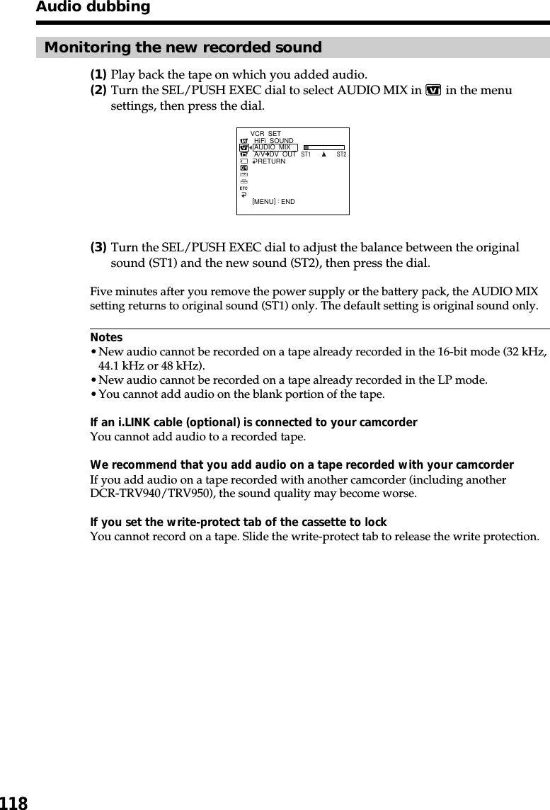 118Audio dubbingMonitoring the new recorded sound(1)Play back the tape on which you added audio.(2)Turn the SEL/PUSH EXEC dial to select AUDIO MIX in   in the menusettings, then press the dial.(3)Turn the SEL/PUSH EXEC dial to adjust the balance between the originalsound (ST1) and the new sound (ST2), then press the dial.Five minutes after you remove the power supply or the battery pack, the AUDIO MIXsetting returns to original sound (ST1) only. The default setting is original sound only.Notes•New audio cannot be recorded on a tape already recorded in the 16-bit mode (32 kHz,44.1 kHz or 48 kHz).•New audio cannot be recorded on a tape already recorded in the LP mode.•You cannot add audio on the blank portion of the tape.If an i.LINK cable (optional) is connected to your camcorderYou cannot add audio to a recorded tape.We recommend that you add audio on a tape recorded with your camcorderIf you add audio on a tape recorded with another camcorder (including anotherDCR-TRV940/TRV950), the sound quality may become worse.If you set the write-protect tab of the cassette to lockYou cannot record on a tape. Slide the write-protect tab to release the write protection.ST1 ST2VCR  SET  HiFi  SOUND  AUDIO  MIX  A/VcDV  OUT    RETURN[MENU] : END