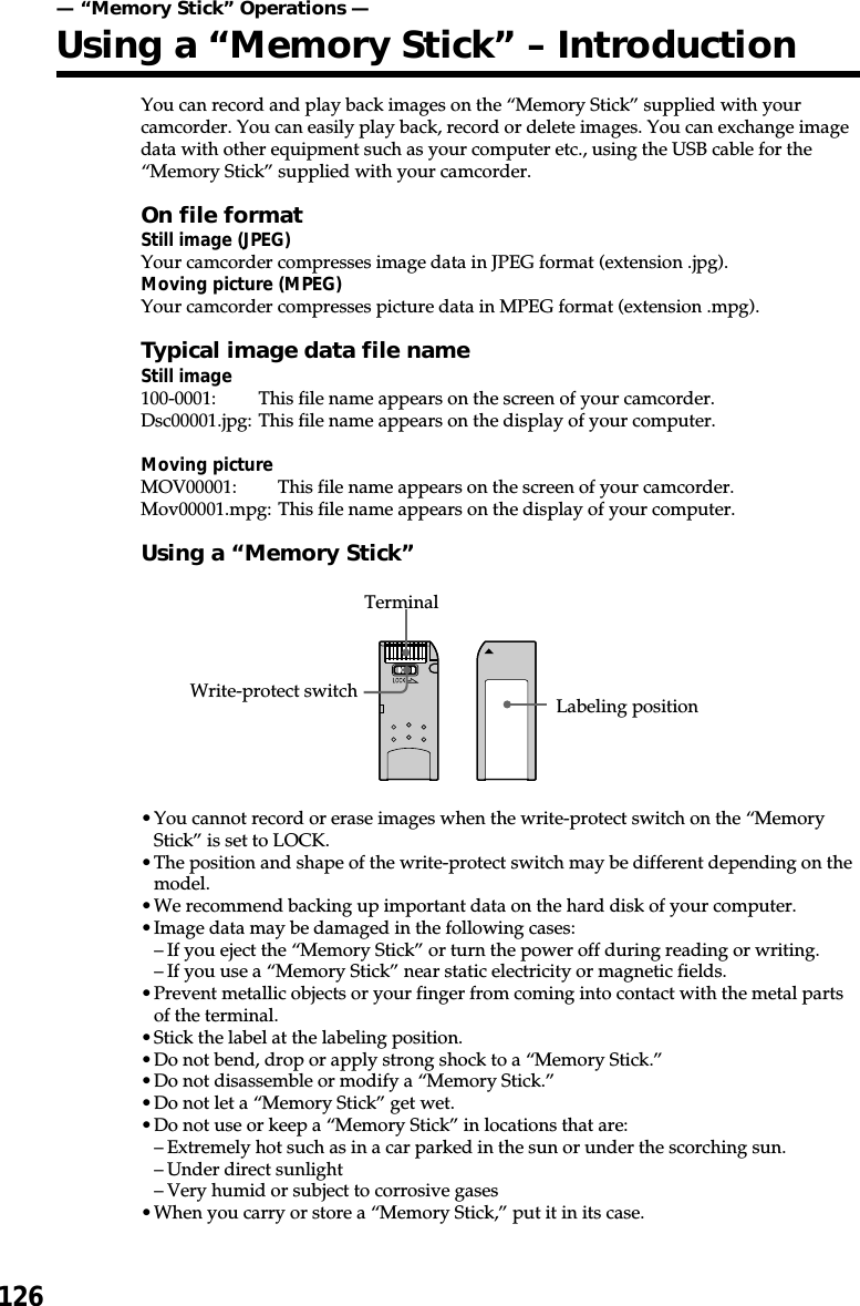 126You can record and play back images on the “Memory Stick” supplied with yourcamcorder. You can easily play back, record or delete images. You can exchange imagedata with other equipment such as your computer etc., using the USB cable for the“Memory Stick” supplied with your camcorder.On file formatStill image (JPEG)Your camcorder compresses image data in JPEG format (extension .jpg).Moving picture (MPEG)Your camcorder compresses picture data in MPEG format (extension .mpg).Typical image data file nameStill image100-0001: This file name appears on the screen of your camcorder.Dsc00001.jpg: This file name appears on the display of your computer.Moving pictureMOV00001: This file name appears on the screen of your camcorder.Mov00001.mpg: This file name appears on the display of your computer.Using a “Memory Stick”•You cannot record or erase images when the write-protect switch on the “MemoryStick” is set to LOCK.•The position and shape of the write-protect switch may be different depending on themodel.•We recommend backing up important data on the hard disk of your computer.•Image data may be damaged in the following cases:–If you eject the “Memory Stick” or turn the power off during reading or writing.–If you use a “Memory Stick” near static electricity or magnetic fields.•Prevent metallic objects or your finger from coming into contact with the metal partsof the terminal.•Stick the label at the labeling position.•Do not bend, drop or apply strong shock to a “Memory Stick.”•Do not disassemble or modify a “Memory Stick.”•Do not let a “Memory Stick” get wet.•Do not use or keep a “Memory Stick” in locations that are:–Extremely hot such as in a car parked in the sun or under the scorching sun.–Under direct sunlight–Very humid or subject to corrosive gases•When you carry or store a “Memory Stick,” put it in its case.— “Memory Stick” Operations —Using a “Memory Stick” – IntroductionWrite-protect switch Labeling positionTerminal