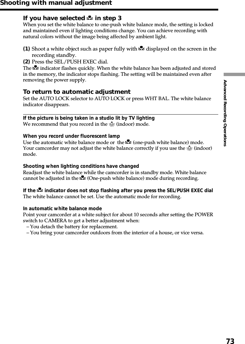 73Advanced Recording OperationsIf you have selected   in step 3When you set the white balance to one-push white balance mode, the setting is lockedand maintained even if lighting conditions change. You can achieve recording withnatural colors without the image being affected by ambient light.(1)Shoot a white object such as paper fully with   displayed on the screen in therecording standby.(2)Press the SEL/PUSH EXEC dial.The   indicator flashes quickly. When the white balance has been adjusted and storedin the memory, the indicator stops flashing. The setting will be maintained even afterremoving the power supply.To return to automatic adjustmentSet the AUTO LOCK selector to AUTO LOCK or press WHT BAL. The white balanceindicator disappears.If the picture is being taken in a studio lit by TV lightingWe recommend that you record in the n (indoor) mode.When you record under fluorescent lampUse the automatic white balance mode or  the   (one-push white balance) mode.Your camcorder may not adjust the white balance correctly if you use the n (indoor)mode.Shooting when lighting conditions have changedReadjust the white balance while the camcorder is in standby mode. White balancecannot be adjusted in the   (One-push white balance) mode during recording.If the   indicator does not stop flashing after you press the SEL/PUSH EXEC dialThe white balance cannot be set. Use the automatic mode for recording.In automatic white balance modePoint your camcorder at a white subject for about 10 seconds after setting the POWERswitch to CAMERA to get a better adjustment when:–You detach the battery for replacement.–You bring your camcorder outdoors from the interior of a house, or vice versa.Shooting with manual adjustment