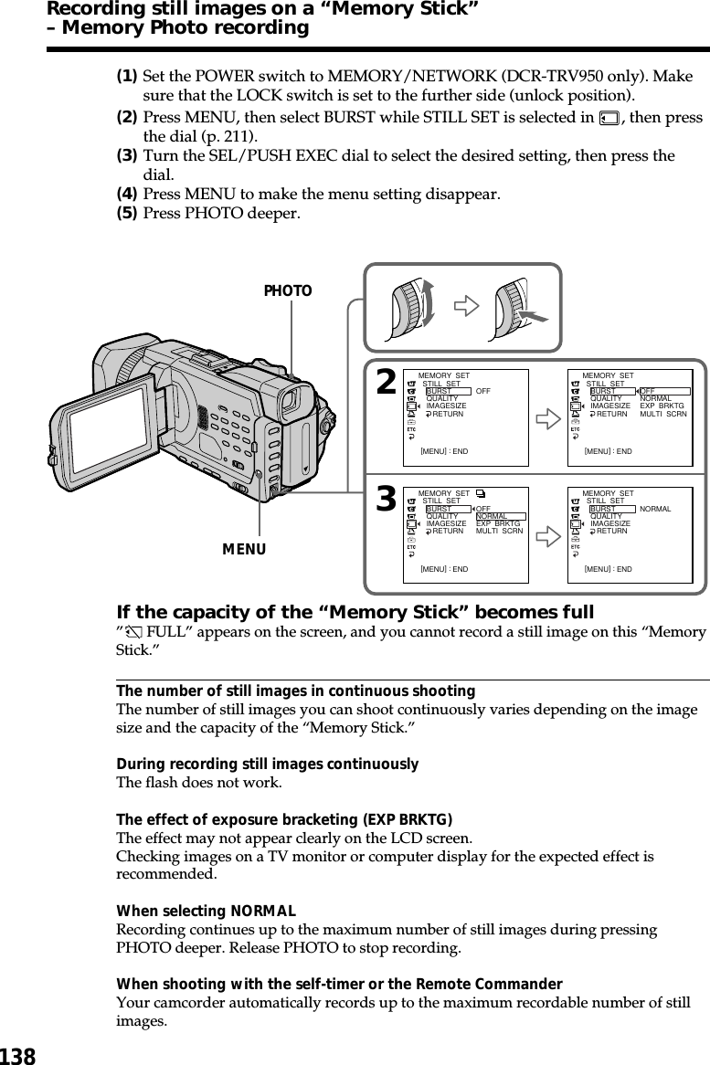 138(1)Set the POWER switch to MEMORY/NETWORK (DCR-TRV950 only). Makesure that the LOCK switch is set to the further side (unlock position).(2)Press MENU, then select BURST while STILL SET is selected in  , then pressthe dial (p. 211).(3)Turn the SEL/PUSH EXEC dial to select the desired setting, then press thedial.(4)Press MENU to make the menu setting disappear.(5)Press PHOTO deeper.If the capacity of the “Memory Stick” becomes full” FULL” appears on the screen, and you cannot record a still image on this “MemoryStick.”The number of still images in continuous shootingThe number of still images you can shoot continuously varies depending on the imagesize and the capacity of the “Memory Stick.”During recording still images continuouslyThe flash does not work.The effect of exposure bracketing (EXP BRKTG)The effect may not appear clearly on the LCD screen.Checking images on a TV monitor or computer display for the expected effect isrecommended.When selecting NORMALRecording continues up to the maximum number of still images during pressingPHOTO deeper. Release PHOTO to stop recording.When shooting with the self-timer or the Remote CommanderYour camcorder automatically records up to the maximum recordable number of stillimages.Recording still images on a “Memory Stick”– Memory Photo recording23MEMORY  SET  STILL  SET    BURST    QUALITY    IMAGESIZE       RETURNOFF[MENU] : ENDMEMORY  SET  STILL  SET    BURST    QUALITY    IMAGESIZE       RETURNOFFNORMALEXP  BRKTGMULTI  SCRN[MENU] : ENDMEMORY  SET  STILL  SET    BURST    QUALITY    IMAGESIZE       RETURNNORMAL[MENU] : ENDMEMORY  SET  STILL  SET    BURST    QUALITY    IMAGESIZE       RETURNOFFNORMALEXP  BRKTGMULTI  SCRN[MENU] : ENDPHOTOMENU