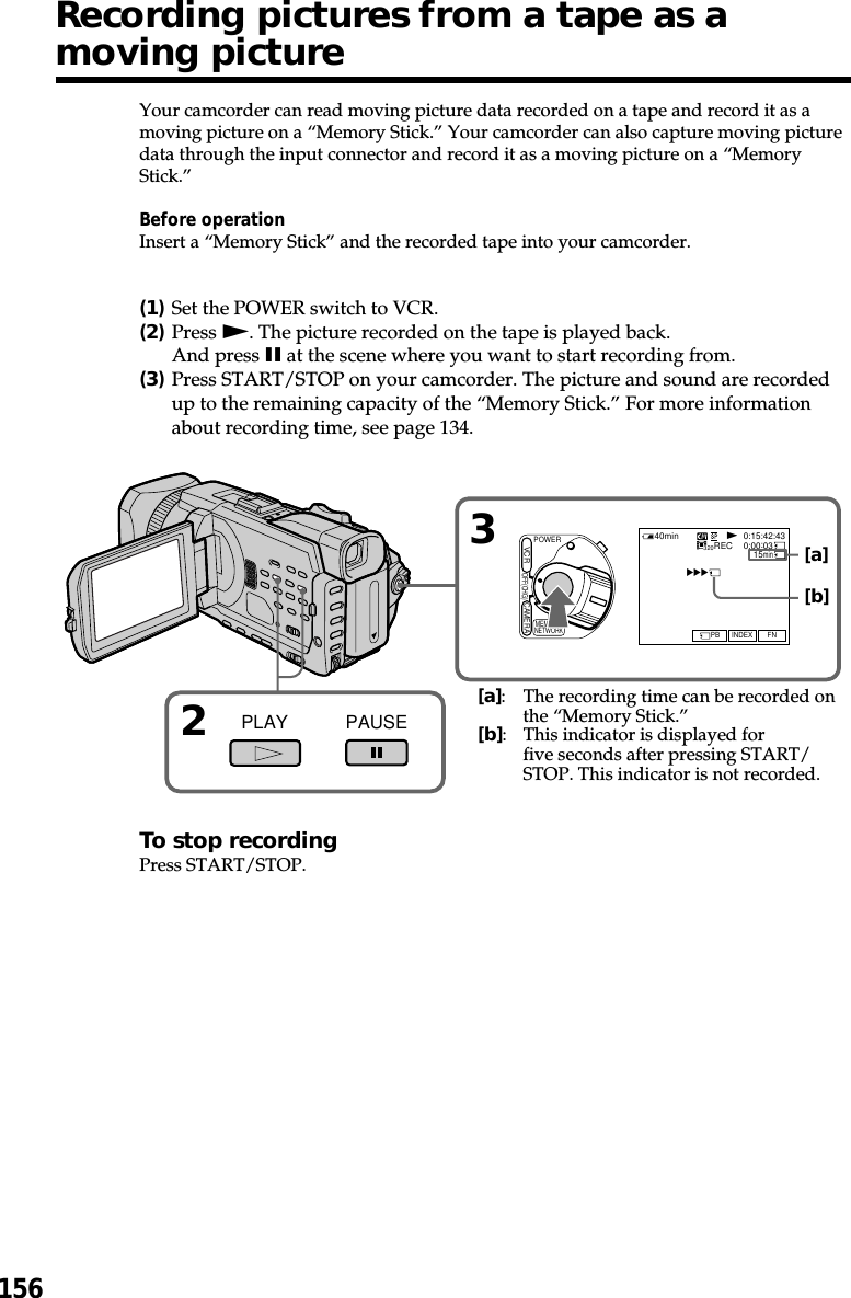 156Your camcorder can read moving picture data recorded on a tape and record it as amoving picture on a “Memory Stick.” Your camcorder can also capture moving picturedata through the input connector and record it as a moving picture on a “MemoryStick.”Before operationInsert a “Memory Stick” and the recorded tape into your camcorder.(1)Set the POWER switch to VCR.(2)Press N. The picture recorded on the tape is played back.And press X at the scene where you want to start recording from.(3)Press START/STOP on your camcorder. The picture and sound are recordedup to the remaining capacity of the “Memory Stick.” For more informationabout recording time, see page 134.To stop recordingPress START/STOP.Recording pictures from a tape as amoving picture32PLAY PAUSEPOWEROFF(CHG)CAMERAMEMORY/NETWORKVCR320BBBN40min REC 0:00:0315min0:15:42:43FNINDEXPB[a]:The recording time can be recorded onthe “Memory Stick.”[b]:This indicator is displayed forfive seconds after pressing START/STOP. This indicator is not recorded.[a][b]