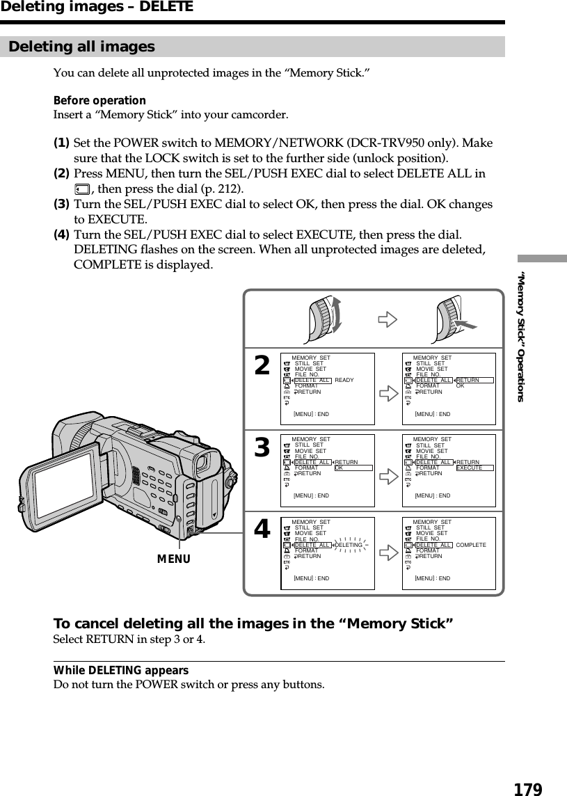 179“Memory Stick” OperationsDeleting all imagesYou can delete all unprotected images in the “Memory Stick.”Before operationInsert a “Memory Stick” into your camcorder.(1)Set the POWER switch to MEMORY/NETWORK (DCR-TRV950 only). Makesure that the LOCK switch is set to the further side (unlock position).(2)Press MENU, then turn the SEL/PUSH EXEC dial to select DELETE ALL in, then press the dial (p. 212).(3)Turn the SEL/PUSH EXEC dial to select OK, then press the dial. OK changesto EXECUTE.(4)Turn the SEL/PUSH EXEC dial to select EXECUTE, then press the dial.DELETING flashes on the screen. When all unprotected images are deleted,COMPLETE is displayed.To cancel deleting all the images in the “Memory Stick”Select RETURN in step 3 or 4.While DELETING appearsDo not turn the POWER switch or press any buttons.243MEMORY  SET  STILL  SET  MOVIE  SET  FILE  NO.  DELETE  ALL  FORMAT    RETURN[MENU] : ENDREADYMEMORY  SET  STILL  SET  MOVIE  SET  FILE  NO.  DELETE  ALL  FORMAT    RETURN[MENU] : ENDRETURNOKMEMORY  SET  STILL  SET  MOVIE  SET  FILE  NO.  DELETE  ALL  FORMAT    RETURN[MENU] : ENDRETURNOKMEMORY  SET  STILL  SET  MOVIE  SET  FILE  NO.  DELETE  ALL  FORMAT    RETURN[MENU] : ENDRETURNEXECUTEMEMORY  SET  STILL  SET  MOVIE  SET  FILE  NO.  DELETE  ALL  FORMAT    RETURN[MENU] : ENDDELETINGMEMORY  SET  STILL  SET  MOVIE  SET  FILE  NO.  DELETE  ALL  FORMAT    RETURN[MENU] : ENDCOMPLETEDeleting images – DELETEMENU