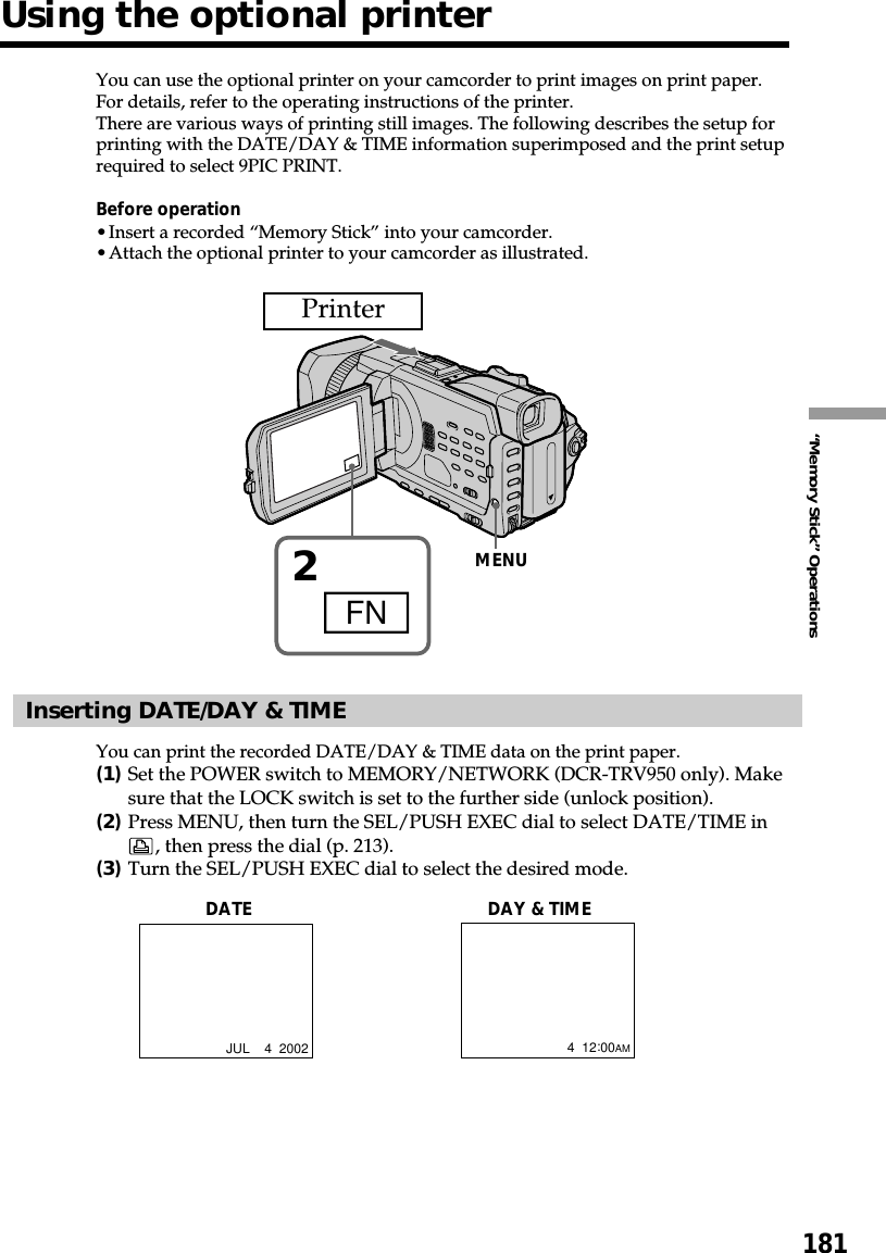 181“Memory Stick” OperationsYou can use the optional printer on your camcorder to print images on print paper.For details, refer to the operating instructions of the printer.There are various ways of printing still images. The following describes the setup forprinting with the DATE/DAY &amp; TIME information superimposed and the print setuprequired to select 9PIC PRINT.Before operation•Insert a recorded “Memory Stick” into your camcorder.•Attach the optional printer to your camcorder as illustrated.Inserting DATE/DAY &amp; TIMEYou can print the recorded DATE/DAY &amp; TIME data on the print paper.(1)Set the POWER switch to MEMORY/NETWORK (DCR-TRV950 only). Makesure that the LOCK switch is set to the further side (unlock position).(2)Press MENU, then turn the SEL/PUSH EXEC dial to select DATE/TIME in, then press the dial (p. 213).(3)Turn the SEL/PUSH EXEC dial to select the desired mode.DATE DAY &amp; TIMEJUL    4  20024  12:00AMUsing the optional printer2FNMENUPrinter