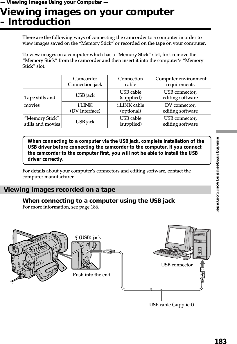 183Viewing Images Using your ComputerThere are the following ways of connecting the camcorder to a computer in order toview images saved on the “Memory Stick” or recorded on the tape on your computer.To view images on a computer which has a “Memory Stick” slot, first remove the“Memory Stick” from the camcorder and then insert it into the computer’s “MemoryStick” slot.When connecting to a computer via the USB jack, complete installation of theUSB driver before connecting the camcorder to the computer. If you connectthe camcorder to the computer first, you will not be able to install the USBdriver correctly.For details about your computer’s connectors and editing software, contact thecomputer manufacturer.Viewing images recorded on a tapeWhen connecting to a computer using the USB jackFor more information, see page 186.Camcorder Connection  Computer environmentConnection jack cable requirementsUSB jack USB cable USB connector,Tape stills and (supplied) editing softwaremovies i.LINK i.LINK cable DV connector,(DV Interface) (optional) editing software“Memory Stick” USB jack USB cable USB connector,stills and movies (supplied) editing software— Viewing Images Using your Computer —Viewing images on your computer– Introduction (USB) jackUSB connectorUSB cable (supplied)Push into the end