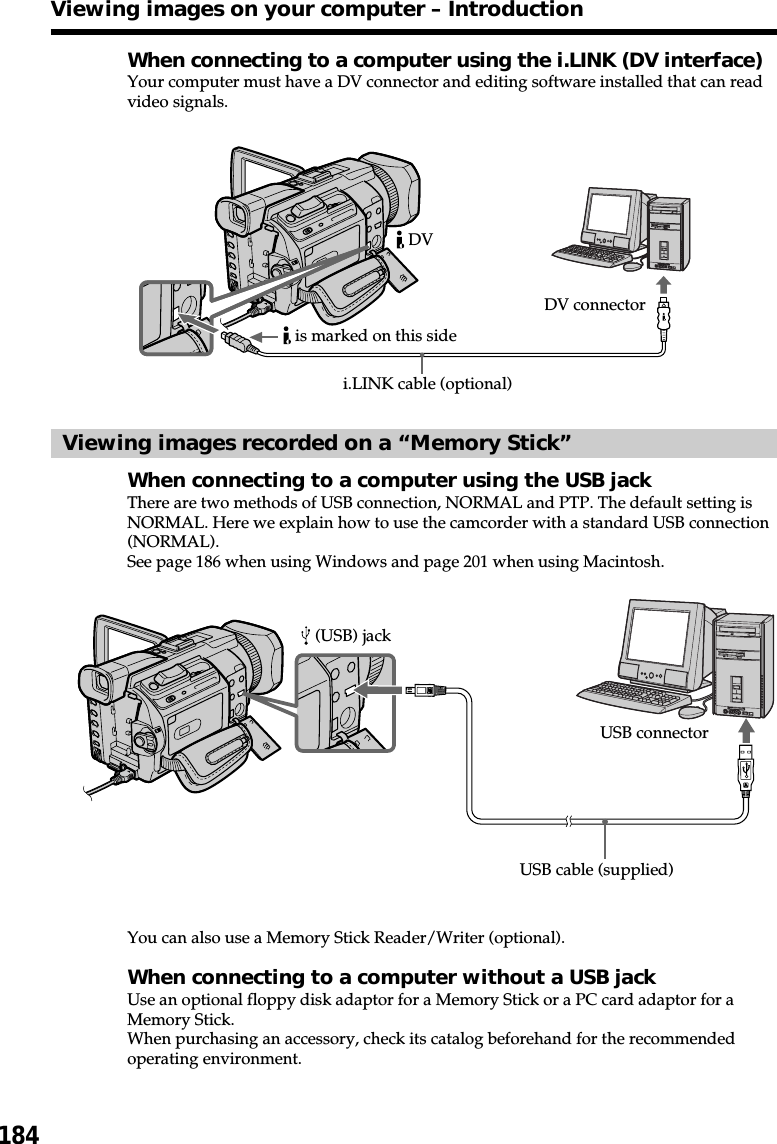 184When connecting to a computer using the i.LINK (DV interface)Your computer must have a DV connector and editing software installed that can readvideo signals.Viewing images recorded on a “Memory Stick”When connecting to a computer using the USB jackThere are two methods of USB connection, NORMAL and PTP. The default setting isNORMAL. Here we explain how to use the camcorder with a standard USB connection(NORMAL).See page 186 when using Windows and page 201 when using Macintosh.You can also use a Memory Stick Reader/Writer (optional).When connecting to a computer without a USB jackUse an optional floppy disk adaptor for a Memory Stick or a PC card adaptor for aMemory Stick.When purchasing an accessory, check its catalog beforehand for the recommendedoperating environment.Viewing images on your computer – IntroductionUSB cable (supplied) (USB) jackUSB connectorDV connectori.LINK cable (optional) DV is marked on this side