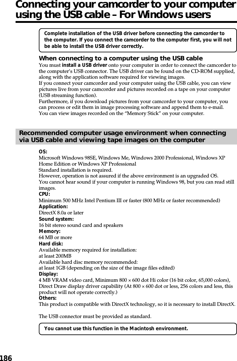186Connecting your camcorder to your computerusing the USB cable – For Windows usersComplete installation of the USB driver before connecting the camcorder tothe computer. If you connect the camcorder to the computer first, you will notbe able to install the USB driver correctly.When connecting to a computer using the USB cableYou must install a USB driver onto your computer in order to connect the camcorder tothe computer’s USB connector. The USB driver can be found on the CD-ROM supplied,along with the application software required for viewing images.If you connect your camcorder and your computer using the USB cable, you can viewpictures live from your camcorder and pictures recorded on a tape on your computer(USB streaming function).Furthermore, if you download pictures from your camcorder to your computer, youcan process or edit them in image processing software and append them to e-mail.You can view images recorded on the “Memory Stick” on your computer.Recommended computer usage environment when connectingvia USB cable and viewing tape images on the computerOS:Microsoft Windows 98SE, Windows Me, Windows 2000 Professional, Windows XPHome Edition or Windows XP ProfessionalStandard installation is required.However, operation is not assured if the above environment is an upgraded OS.You cannot hear sound if your computer is running Windows 98, but you can read stillimages.CPU:Minimum 500 MHz Intel Pentium III or faster (800 MHz or faster recommended)Application:DirectX 8.0a or laterSound system:16 bit stereo sound card and speakersMemory:64 MB or moreHard disk:Available memory required for installation:at least 200MBAvailable hard disc memory recommended:at least 1GB (depending on the size of the image files edited)Display:4 MB VRAM video card, Minimum 800 × 600 dot Hi color (16 bit color, 65,000 colors),Direct Draw display driver capability (At 800 × 600 dot or less, 256 colors and less, thisproduct will not operate correctly.)Others:This product is compatible with DirectX technology, so it is necessary to install DirectX.The USB connector must be provided as standard.You cannot use this function in the Macintosh environment.