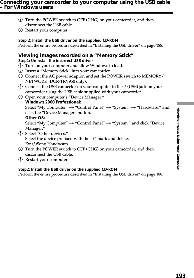 193Viewing Images Using your Computer6Turn the POWER switch to OFF (CHG) on your camcorder, and thendisconnect the USB cable.7Restart your computer.Step 2: Install the USB driver on the supplied CD-ROMPerform the entire procedure described in “Installing the USB driver” on page 188.Viewing images recorded on a “Memory Stick”Step1: Uninstall the incorrect USB driver1Turn on your computer and allow Windows to load.2Insert a “Memory Stick” into your camcorder.3Connect the AC power adaptor, and set the POWER switch to MEMORY/NETWORK (DCR-TRV950 only).4Connect the USB connector on your computer to the   (USB) jack on yourcamcorder using the USB cable supplied with your camcorder.5Open your computer’s “Device Manager.”Windows 2000 Professional:Select “My Computer” t “Control Panel” t “System” t “Hardware,” andclick the “Device Manager” button.Other OS:Select “My Computer” t “Control Panel” t “System,” and click “DeviceManager.”6Select “Other devices.”Select the device prefixed with the “?” mark and delete.Ex: (?)Sony Handycam7Turn the POWER switch to OFF (CHG) on your camcorder, and thendisconnect the USB cable.8Restart your computer.Step2: Install the USB driver on the supplied CD-ROMPerform the entire procedure described in “Installing the USB driver” on page 188.Connecting your camcorder to your computer using the USB cable– For Windows users