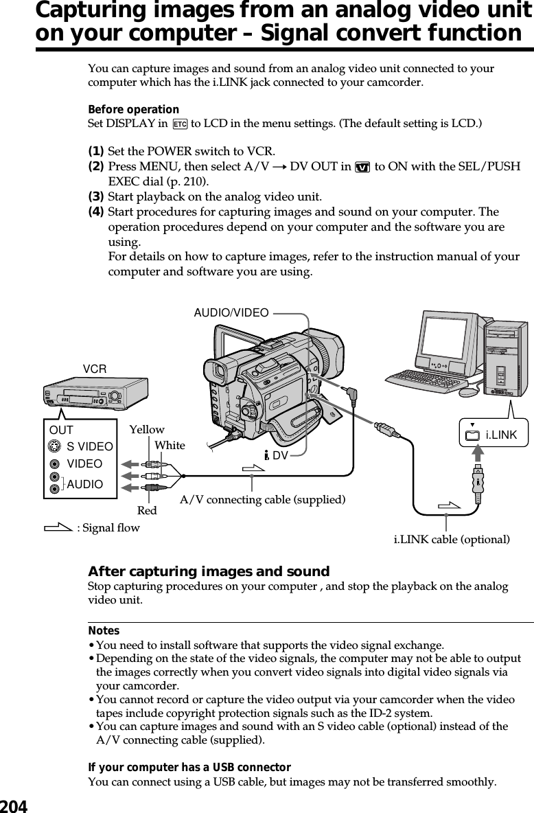 204You can capture images and sound from an analog video unit connected to yourcomputer which has the i.LINK jack connected to your camcorder.Before operationSet DISPLAY in   to LCD in the menu settings. (The default setting is LCD.)(1)Set the POWER switch to VCR.(2)Press MENU, then select A/V t DV OUT in   to ON with the SEL/PUSHEXEC dial (p. 210).(3)Start playback on the analog video unit.(4)Start procedures for capturing images and sound on your computer. Theoperation procedures depend on your computer and the software you areusing.For details on how to capture images, refer to the instruction manual of yourcomputer and software you are using.After capturing images and soundStop capturing procedures on your computer , and stop the playback on the analogvideo unit.Notes•You need to install software that supports the video signal exchange.•Depending on the state of the video signals, the computer may not be able to outputthe images correctly when you convert video signals into digital video signals viayour camcorder.•You cannot record or capture the video output via your camcorder when the videotapes include copyright protection signals such as the ID-2 system.•You can capture images and sound with an S video cable (optional) instead of theA/V connecting cable (supplied).If your computer has a USB connectorYou can connect using a USB cable, but images may not be transferred smoothly.i.LINKVIDEOAUDIOS VIDEOOUTAUDIO/VIDEODVi.LINK cable (optional): Signal flowVCRYellowWhiteRed A/V connecting cable (supplied)Capturing images from an analog video uniton your computer – Signal convert function