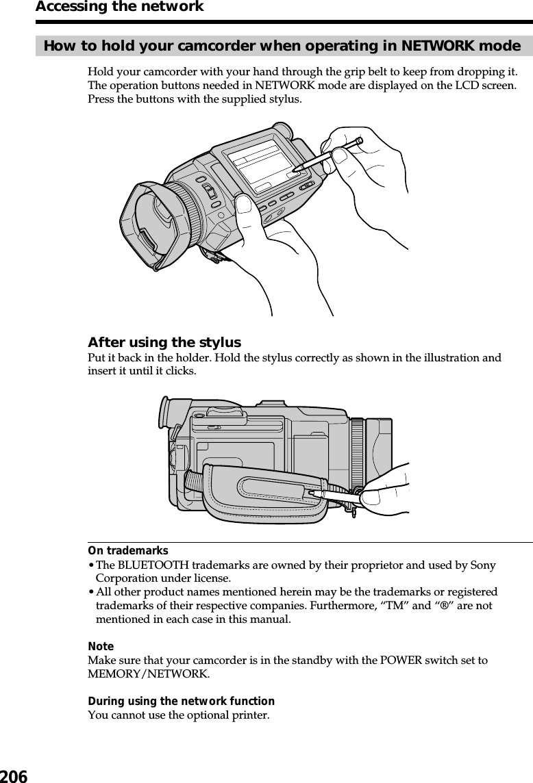 206How to hold your camcorder when operating in NETWORK modeHold your camcorder with your hand through the grip belt to keep from dropping it.The operation buttons needed in NETWORK mode are displayed on the LCD screen.Press the buttons with the supplied stylus.After using the stylusPut it back in the holder. Hold the stylus correctly as shown in the illustration andinsert it until it clicks.On trademarks•The BLUETOOTH trademarks are owned by their proprietor and used by SonyCorporation under license.•All other product names mentioned herein may be the trademarks or registeredtrademarks of their respective companies. Furthermore, “TM” and “®” are notmentioned in each case in this manual.NoteMake sure that your camcorder is in the standby with the POWER switch set toMEMORY/NETWORK.During using the network functionYou cannot use the optional printer.Accessing the network