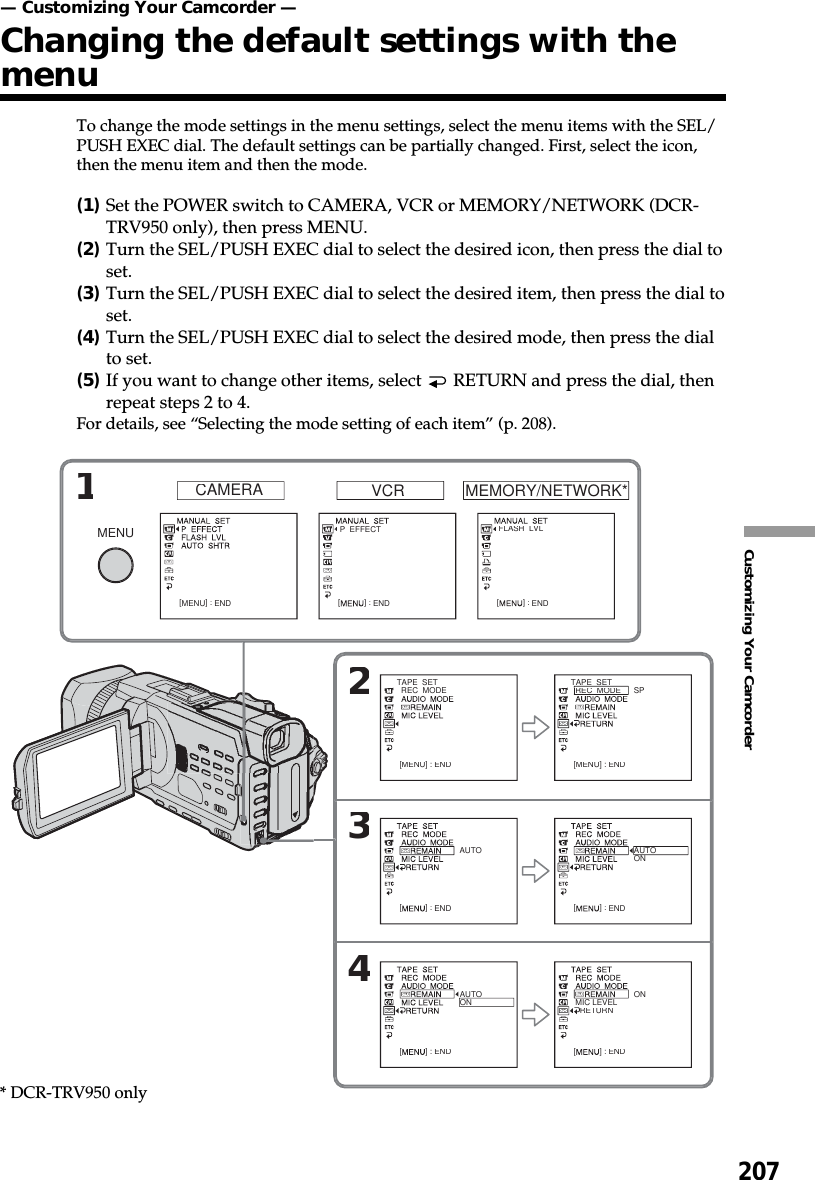 207Customizing Your Camcorder— Customizing Your Camcorder —Changing the default settings with themenuTo change the mode settings in the menu settings, select the menu items with the SEL/PUSH EXEC dial. The default settings can be partially changed. First, select the icon,then the menu item and then the mode.(1)Set the POWER switch to CAMERA, VCR or MEMORY/NETWORK (DCR-TRV950 only), then press MENU.(2)Turn the SEL/PUSH EXEC dial to select the desired icon, then press the dial toset.(3)Turn the SEL/PUSH EXEC dial to select the desired item, then press the dial toset.(4)Turn the SEL/PUSH EXEC dial to select the desired mode, then press the dialto set.(5)If you want to change other items, select   RETURN and press the dial, thenrepeat steps 2 to 4.For details, see “Selecting the mode setting of each item” (p. 208).CAMERA VCRMEMORY/NETWORK*1234MENU[MENU]:ENDTAPE  SET  REC  MODE[MENU]:ENDTAPE  SET  REC  MODESP[MENU]:ENDAUTO[]:ENDAUTOON[]:ENDAUTOON[]:END  MIC LEVEL    RETURNON[]:END  FLASH  LVL[]:END  P  EFFECT[]:END* DCR-TRV950 only