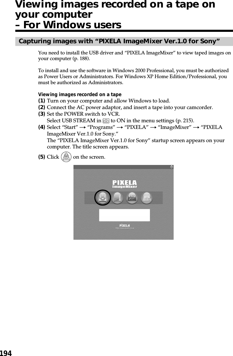 194Capturing images with “PIXELA ImageMixer Ver.1.0 for Sony”You need to install the USB driver and “PIXELA ImageMixer” to view taped images onyour computer (p. 188).To install and use the software in Windows 2000 Professional, you must be authorizedas Power Users or Administrators. For Windows XP Home Edition/Professional, youmust be authorized as Administrators.Viewing images recorded on a tape(1)Turn on your computer and allow Windows to load.(2)Connect the AC power adaptor, and insert a tape into your camcorder.(3)Set the POWER switch to VCR.Select USB STREAM in   to ON in the menu settings (p. 215).(4)Select “Start” t “Programs” t “PIXELA” t “ImageMixer” t “PIXELAImageMixer Ver.1.0 for Sony.”The “PIXELA ImageMixer Ver.1.0 for Sony” startup screen appears on yourcomputer. The title screen appears.(5)Click   on the screen.Viewing images recorded on a tape onyour computer– For Windows users