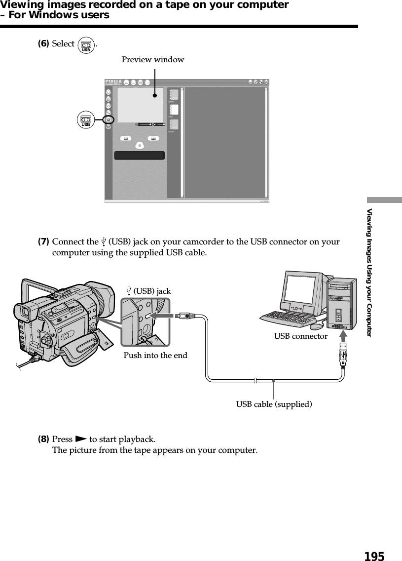 195Viewing Images Using your Computer(6)Select  .(7)Connect the   (USB) jack on your camcorder to the USB connector on yourcomputer using the supplied USB cable.(8)Press N to start playback.The picture from the tape appears on your computer.Preview windowUSB connector (USB) jackUSB cable (supplied)Push into the endViewing images recorded on a tape on your computer– For Windows users