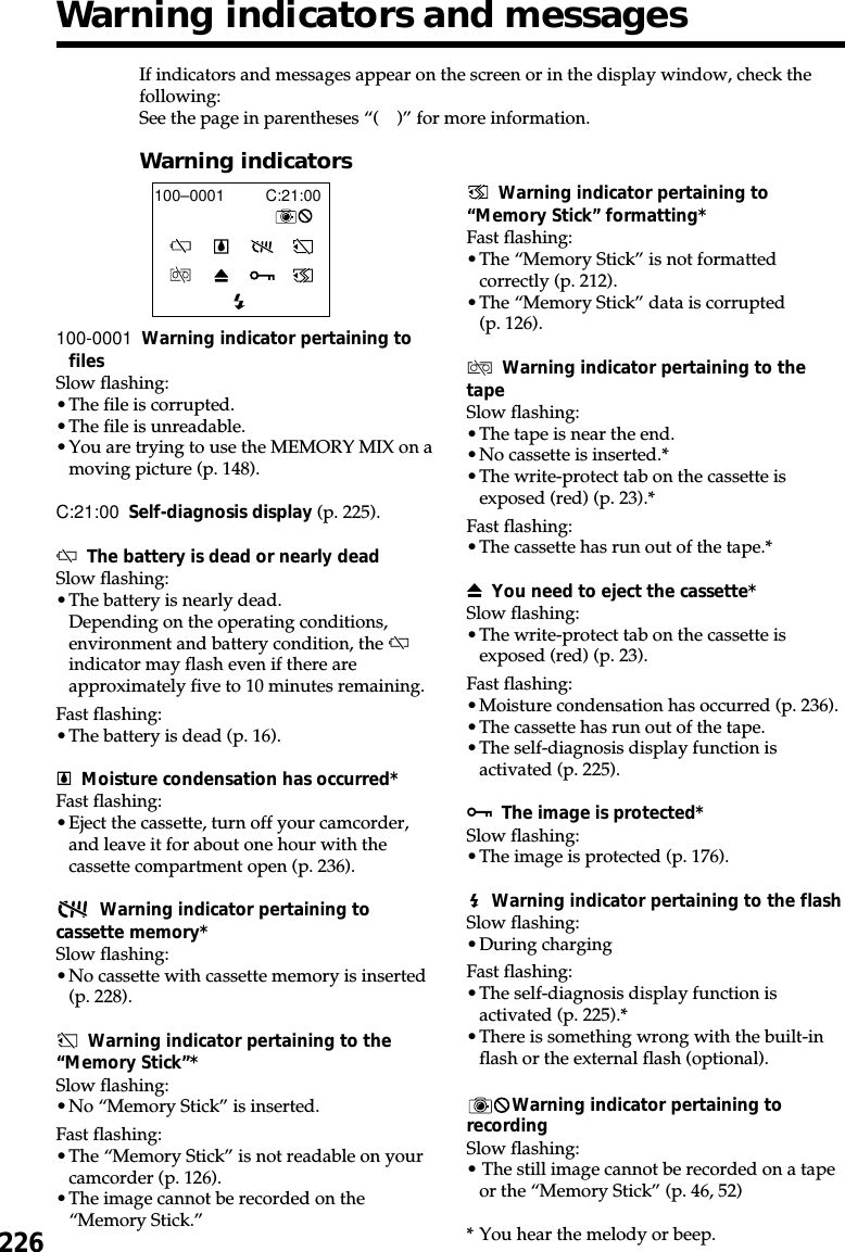 226If indicators and messages appear on the screen or in the display window, check thefollowing:See the page in parentheses “( )” for more information.Warning indicatorsC:21:00100–0001100-0001 Warning indicator pertaining tofilesSlow flashing:•The file is corrupted.•The file is unreadable.•You are trying to use the MEMORY MIX on amoving picture (p. 148).C:21:00 Self-diagnosis display (p. 225).EThe battery is dead or nearly deadSlow flashing:•The battery is nearly dead.Depending on the operating conditions,environment and battery condition, the Eindicator may flash even if there areapproximately five to 10 minutes remaining.Fast flashing:•The battery is dead (p. 16).%Moisture condensation has occurred*Fast flashing:•Eject the cassette, turn off your camcorder,and leave it for about one hour with thecassette compartment open (p. 236).Warning indicator pertaining tocassette memory*Slow flashing:•No cassette with cassette memory is inserted(p. 228).Warning indicator pertaining to the“Memory Stick”*Slow flashing:•No “Memory Stick” is inserted.Fast flashing:•The “Memory Stick” is not readable on yourcamcorder (p. 126).•The image cannot be recorded on the“Memory Stick.”Warning indicator pertaining to“Memory Stick” formatting*Fast flashing:•The “Memory Stick” is not formattedcorrectly (p. 212).•The “Memory Stick” data is corrupted(p. 126).QWarning indicator pertaining to thetapeSlow flashing:•The tape is near the end.•No cassette is inserted.*•The write-protect tab on the cassette isexposed (red) (p. 23).*Fast flashing:•The cassette has run out of the tape.*ZYou need to eject the cassette*Slow flashing:•The write-protect tab on the cassette isexposed (red) (p. 23).Fast flashing:•Moisture condensation has occurred (p. 236).•The cassette has run out of the tape.•The self-diagnosis display function isactivated (p. 225).-The image is protected*Slow flashing:•The image is protected (p. 176).Warning indicator pertaining to the flashSlow flashing:•During chargingFast flashing:•The self-diagnosis display function isactivated (p. 225).*•There is something wrong with the built-inflash or the external flash (optional).Warning indicator pertaining torecordingSlow flashing:• The still image cannot be recorded on a tapeor the “Memory Stick” (p. 46, 52)*You hear the melody or beep.Warning indicators and messages