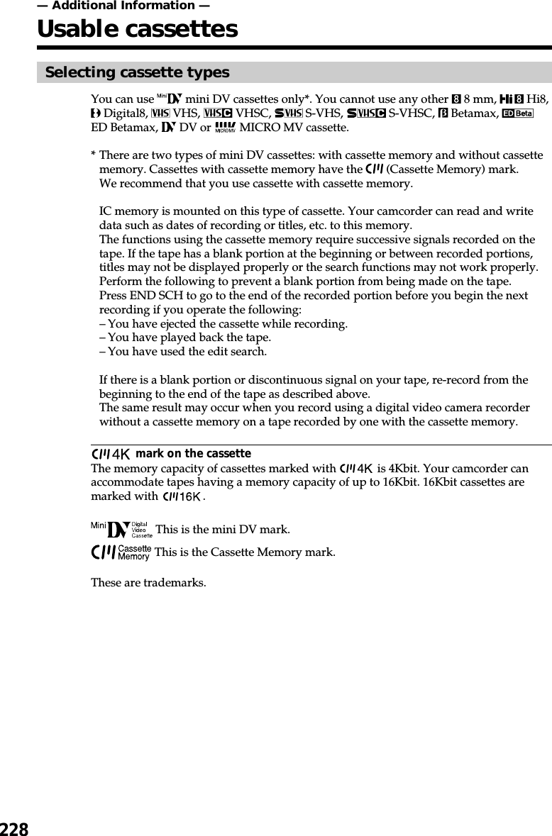 228— Additional Information —Usable cassettesSelecting cassette typesYou can use   mini DV cassettes only*. You cannot use any other   8 mm,   Hi8, Digital8,   VHS,   VHSC,   S-VHS,   S-VHSC,   Betamax, ED Betamax,   DV or   MICRO MV cassette.*There are two types of mini DV cassettes: with cassette memory and without cassettememory. Cassettes with cassette memory have the   (Cassette Memory) mark.We recommend that you use cassette with cassette memory.IC memory is mounted on this type of cassette. Your camcorder can read and writedata such as dates of recording or titles, etc. to this memory.The functions using the cassette memory require successive signals recorded on thetape. If the tape has a blank portion at the beginning or between recorded portions,titles may not be displayed properly or the search functions may not work properly.Perform the following to prevent a blank portion from being made on the tape.Press END SCH to go to the end of the recorded portion before you begin the nextrecording if you operate the following:–You have ejected the cassette while recording.–You have played back the tape.–You have used the edit search.If there is a blank portion or discontinuous signal on your tape, re-record from thebeginning to the end of the tape as described above.The same result may occur when you record using a digital video camera recorderwithout a cassette memory on a tape recorded by one with the cassette memory. mark on the cassetteThe memory capacity of cassettes marked with   is 4Kbit. Your camcorder canaccommodate tapes having a memory capacity of up to 16Kbit. 16Kbit cassettes aremarked with  . This is the mini DV mark. This is the Cassette Memory mark.These are trademarks.