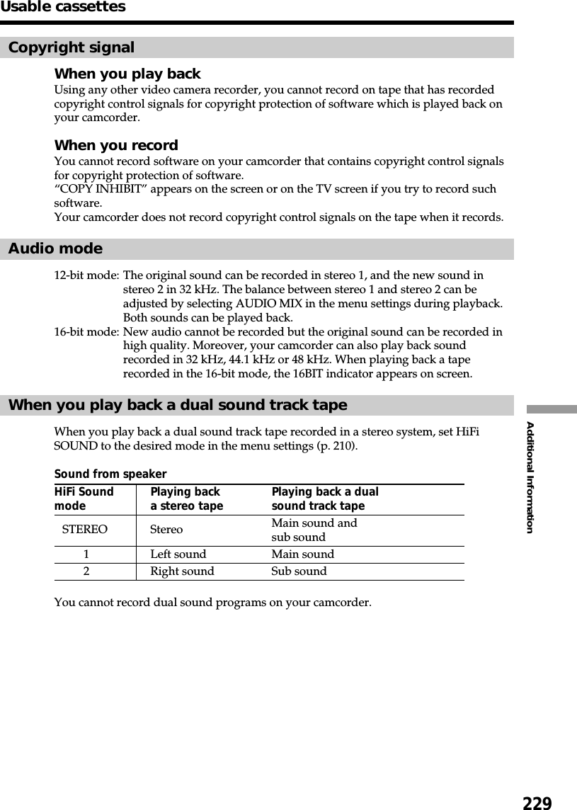 229Additional InformationUsable cassettesCopyright signalWhen you play backUsing any other video camera recorder, you cannot record on tape that has recordedcopyright control signals for copyright protection of software which is played back onyour camcorder.When you recordYou cannot record software on your camcorder that contains copyright control signalsfor copyright protection of software.“COPY INHIBIT” appears on the screen or on the TV screen if you try to record suchsoftware.Your camcorder does not record copyright control signals on the tape when it records.Audio mode12-bit mode: The original sound can be recorded in stereo 1, and the new sound instereo 2 in 32 kHz. The balance between stereo 1 and stereo 2 can beadjusted by selecting AUDIO MIX in the menu settings during playback.Both sounds can be played back.16-bit mode: New audio cannot be recorded but the original sound can be recorded inhigh quality. Moreover, your camcorder can also play back soundrecorded in 32 kHz, 44.1 kHz or 48 kHz. When playing back a taperecorded in the 16-bit mode, the 16BIT indicator appears on screen.When you play back a dual sound track tapeWhen you play back a dual sound track tape recorded in a stereo system, set HiFiSOUND to the desired mode in the menu settings (p. 210).Sound from speakerHiFi Sound Playing back Playing back a dualmode a stereo tape sound track tapeSTEREO Stereo Main sound andsub sound1Left sound Main sound2Right sound Sub soundYou cannot record dual sound programs on your camcorder.