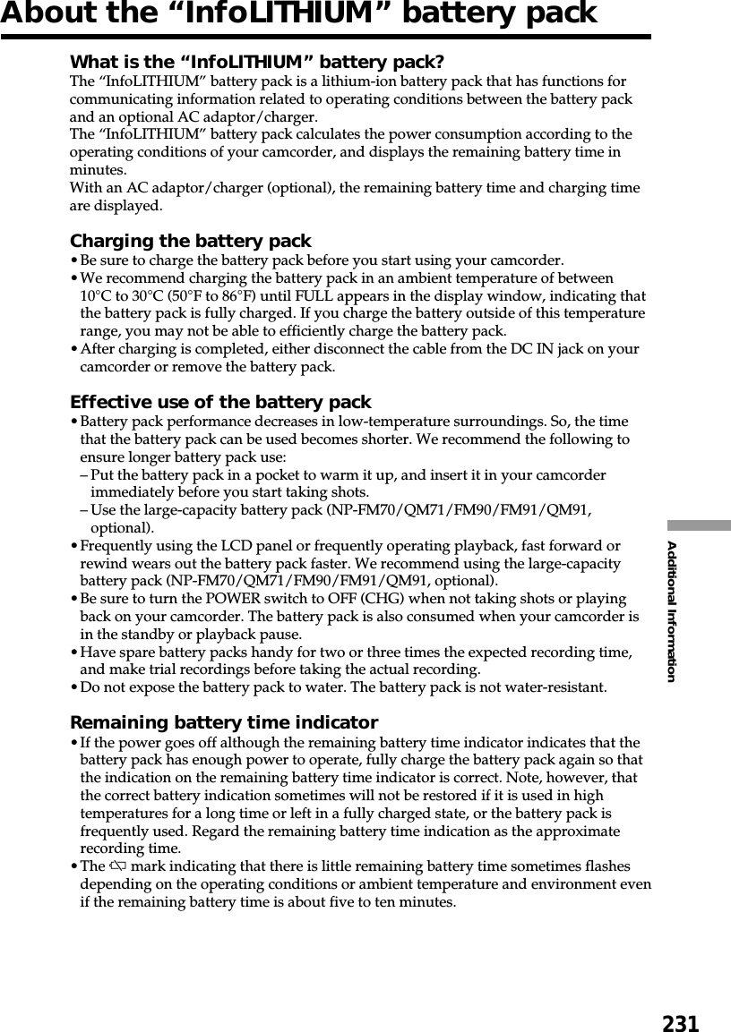 231Additional InformationAbout the “InfoLITHIUM” battery packWhat is the “InfoLITHIUM” battery pack?The “InfoLITHIUM” battery pack is a lithium-ion battery pack that has functions forcommunicating information related to operating conditions between the battery packand an optional AC adaptor/charger.The “InfoLITHIUM” battery pack calculates the power consumption according to theoperating conditions of your camcorder, and displays the remaining battery time inminutes.With an AC adaptor/charger (optional), the remaining battery time and charging timeare displayed.Charging the battery pack•Be sure to charge the battery pack before you start using your camcorder.•We recommend charging the battery pack in an ambient temperature of between10°C to 30°C (50°F to 86°F) until FULL appears in the display window, indicating thatthe battery pack is fully charged. If you charge the battery outside of this temperaturerange, you may not be able to efficiently charge the battery pack.•After charging is completed, either disconnect the cable from the DC IN jack on yourcamcorder or remove the battery pack.Effective use of the battery pack•Battery pack performance decreases in low-temperature surroundings. So, the timethat the battery pack can be used becomes shorter. We recommend the following toensure longer battery pack use:–Put the battery pack in a pocket to warm it up, and insert it in your camcorderimmediately before you start taking shots.–Use the large-capacity battery pack (NP-FM70/QM71/FM90/FM91/QM91,optional).•Frequently using the LCD panel or frequently operating playback, fast forward orrewind wears out the battery pack faster. We recommend using the large-capacitybattery pack (NP-FM70/QM71/FM90/FM91/QM91, optional).•Be sure to turn the POWER switch to OFF (CHG) when not taking shots or playingback on your camcorder. The battery pack is also consumed when your camcorder isin the standby or playback pause.•Have spare battery packs handy for two or three times the expected recording time,and make trial recordings before taking the actual recording.•Do not expose the battery pack to water. The battery pack is not water-resistant.Remaining battery time indicator•If the power goes off although the remaining battery time indicator indicates that thebattery pack has enough power to operate, fully charge the battery pack again so thatthe indication on the remaining battery time indicator is correct. Note, however, thatthe correct battery indication sometimes will not be restored if it is used in hightemperatures for a long time or left in a fully charged state, or the battery pack isfrequently used. Regard the remaining battery time indication as the approximaterecording time.•The E mark indicating that there is little remaining battery time sometimes flashesdepending on the operating conditions or ambient temperature and environment evenif the remaining battery time is about five to ten minutes.
