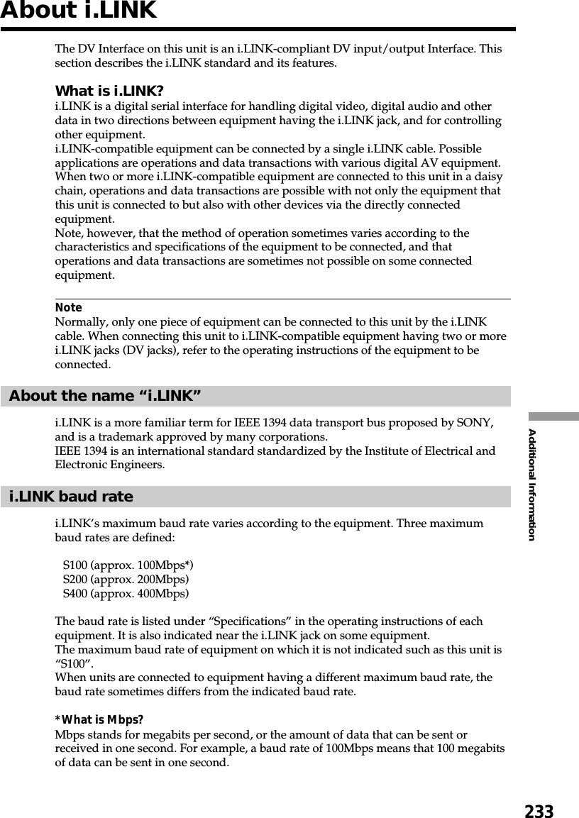 233Additional InformationThe DV Interface on this unit is an i.LINK-compliant DV input/output Interface. Thissection describes the i.LINK standard and its features.What is i.LINK?i.LINK is a digital serial interface for handling digital video, digital audio and otherdata in two directions between equipment having the i.LINK jack, and for controllingother equipment.i.LINK-compatible equipment can be connected by a single i.LINK cable. Possibleapplications are operations and data transactions with various digital AV equipment.When two or more i.LINK-compatible equipment are connected to this unit in a daisychain, operations and data transactions are possible with not only the equipment thatthis unit is connected to but also with other devices via the directly connectedequipment.Note, however, that the method of operation sometimes varies according to thecharacteristics and specifications of the equipment to be connected, and thatoperations and data transactions are sometimes not possible on some connectedequipment.NoteNormally, only one piece of equipment can be connected to this unit by the i.LINKcable. When connecting this unit to i.LINK-compatible equipment having two or morei.LINK jacks (DV jacks), refer to the operating instructions of the equipment to beconnected.About the name “i.LINK”i.LINK is a more familiar term for IEEE 1394 data transport bus proposed by SONY,and is a trademark approved by many corporations.IEEE 1394 is an international standard standardized by the Institute of Electrical andElectronic Engineers.i.LINK baud ratei.LINK’s maximum baud rate varies according to the equipment. Three maximumbaud rates are defined:S100 (approx. 100Mbps*)S200 (approx. 200Mbps)S400 (approx. 400Mbps)The baud rate is listed under “Specifications” in the operating instructions of eachequipment. It is also indicated near the i.LINK jack on some equipment.The maximum baud rate of equipment on which it is not indicated such as this unit is“S100”.When units are connected to equipment having a different maximum baud rate, thebaud rate sometimes differs from the indicated baud rate.*What is Mbps?Mbps stands for megabits per second, or the amount of data that can be sent orreceived in one second. For example, a baud rate of 100Mbps means that 100 megabitsof data can be sent in one second.About i.LINK