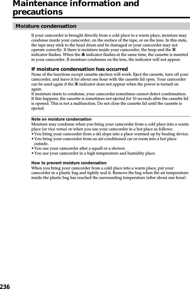 236Moisture condensationIf your camcorder is brought directly from a cold place to a warm place, moisture maycondense inside your camcorder, on the surface of the tape, or on the lens. In this state,the tape may stick to the head drum and be damaged or your camcorder may notoperate correctly. If there is moisture inside your camcorder, the beep and the %indicator flashes. When the Z indicator flashes at the same time, the cassette is insertedin your camcorder. If moisture condenses on the lens, the indicator will not appear.If moisture condensation has occurredNone of the functions except cassette ejection will work. Eject the cassette, turn off yourcamcorder, and leave it for about one hour with the cassette lid open. Your camcordercan be used again if the % indicator does not appear when the power is turned onagain.If moisture starts to condense, your camcorder sometimes cannot detect condensation.If this happens, the cassette is sometimes not ejected for 10 seconds after the cassette lidis opened. This is not a malfunction. Do not close the cassette lid until the cassette isejected.Note on moisture condensationMoisture may condense when you bring your camcorder from a cold place into a warmplace (or vice versa) or when you use your camcorder in a hot place as follows:•You bring your camcorder from a ski slope into a place warmed up by heating device.•You bring your camcorder from an air-conditioned car or room into a hot placeoutside.•You use your camcorder after a squall or a shower.•You use your camcorder in a high temperature and humidity place.How to prevent moisture condensationWhen you bring your camcorder from a cold place into a warm place, put yourcamcorder in a plastic bag and tightly seal it. Remove the bag when the air temperatureinside the plastic bag has reached the surrounding temperature (after about one hour).Maintenance information andprecautions