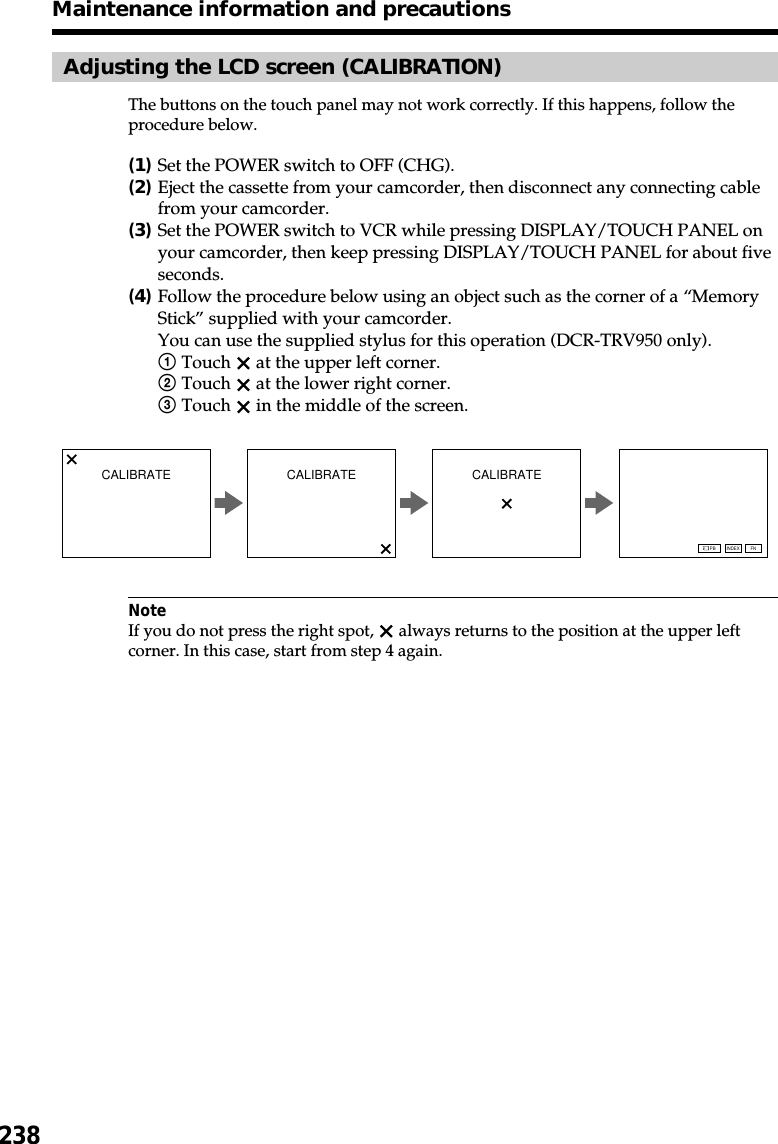 238Maintenance information and precautionsAdjusting the LCD screen (CALIBRATION)The buttons on the touch panel may not work correctly. If this happens, follow theprocedure below.(1)Set the POWER switch to OFF (CHG).(2)Eject the cassette from your camcorder, then disconnect any connecting cablefrom your camcorder.(3)Set the POWER switch to VCR while pressing DISPLAY/TOUCH PANEL onyour camcorder, then keep pressing DISPLAY/TOUCH PANEL for about fiveseconds.(4)Follow the procedure below using an object such as the corner of a “MemoryStick” supplied with your camcorder.You can use the supplied stylus for this operation (DCR-TRV950 only).1Touch   at the upper left corner.2Touch   at the lower right corner.3Touch   in the middle of the screen.NoteIf you do not press the right spot,   always returns to the position at the upper leftcorner. In this case, start from step 4 again.CALIBRATE CALIBRATE CALIBRATEFNINDEXPB
