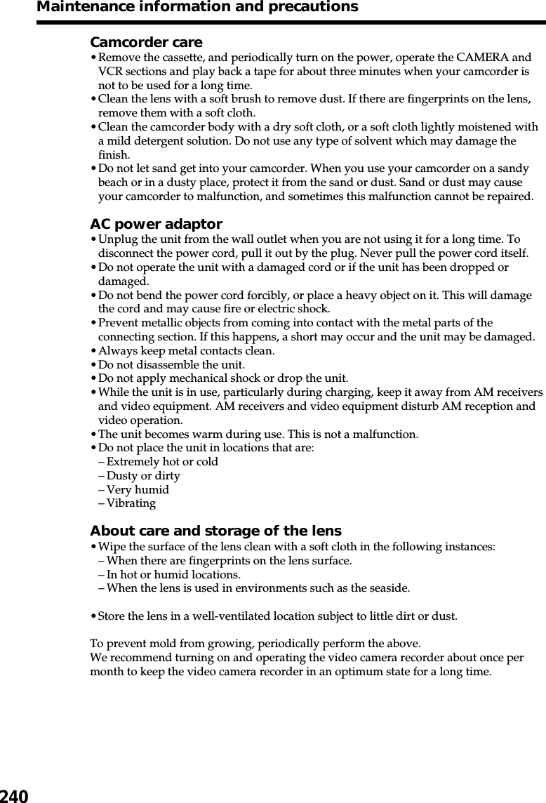 240Maintenance information and precautionsCamcorder care•Remove the cassette, and periodically turn on the power, operate the CAMERA andVCR sections and play back a tape for about three minutes when your camcorder isnot to be used for a long time.•Clean the lens with a soft brush to remove dust. If there are fingerprints on the lens,remove them with a soft cloth.•Clean the camcorder body with a dry soft cloth, or a soft cloth lightly moistened witha mild detergent solution. Do not use any type of solvent which may damage thefinish.•Do not let sand get into your camcorder. When you use your camcorder on a sandybeach or in a dusty place, protect it from the sand or dust. Sand or dust may causeyour camcorder to malfunction, and sometimes this malfunction cannot be repaired.AC power adaptor•Unplug the unit from the wall outlet when you are not using it for a long time. Todisconnect the power cord, pull it out by the plug. Never pull the power cord itself.•Do not operate the unit with a damaged cord or if the unit has been dropped ordamaged.•Do not bend the power cord forcibly, or place a heavy object on it. This will damagethe cord and may cause fire or electric shock.•Prevent metallic objects from coming into contact with the metal parts of theconnecting section. If this happens, a short may occur and the unit may be damaged.•Always keep metal contacts clean.•Do not disassemble the unit.•Do not apply mechanical shock or drop the unit.•While the unit is in use, particularly during charging, keep it away from AM receiversand video equipment. AM receivers and video equipment disturb AM reception andvideo operation.•The unit becomes warm during use. This is not a malfunction.•Do not place the unit in locations that are:–Extremely hot or cold–Dusty or dirty–Very humid–VibratingAbout care and storage of the lens•Wipe the surface of the lens clean with a soft cloth in the following instances:–When there are fingerprints on the lens surface.–In hot or humid locations.–When the lens is used in environments such as the seaside.•Store the lens in a well-ventilated location subject to little dirt or dust.To prevent mold from growing, periodically perform the above.We recommend turning on and operating the video camera recorder about once permonth to keep the video camera recorder in an optimum state for a long time.