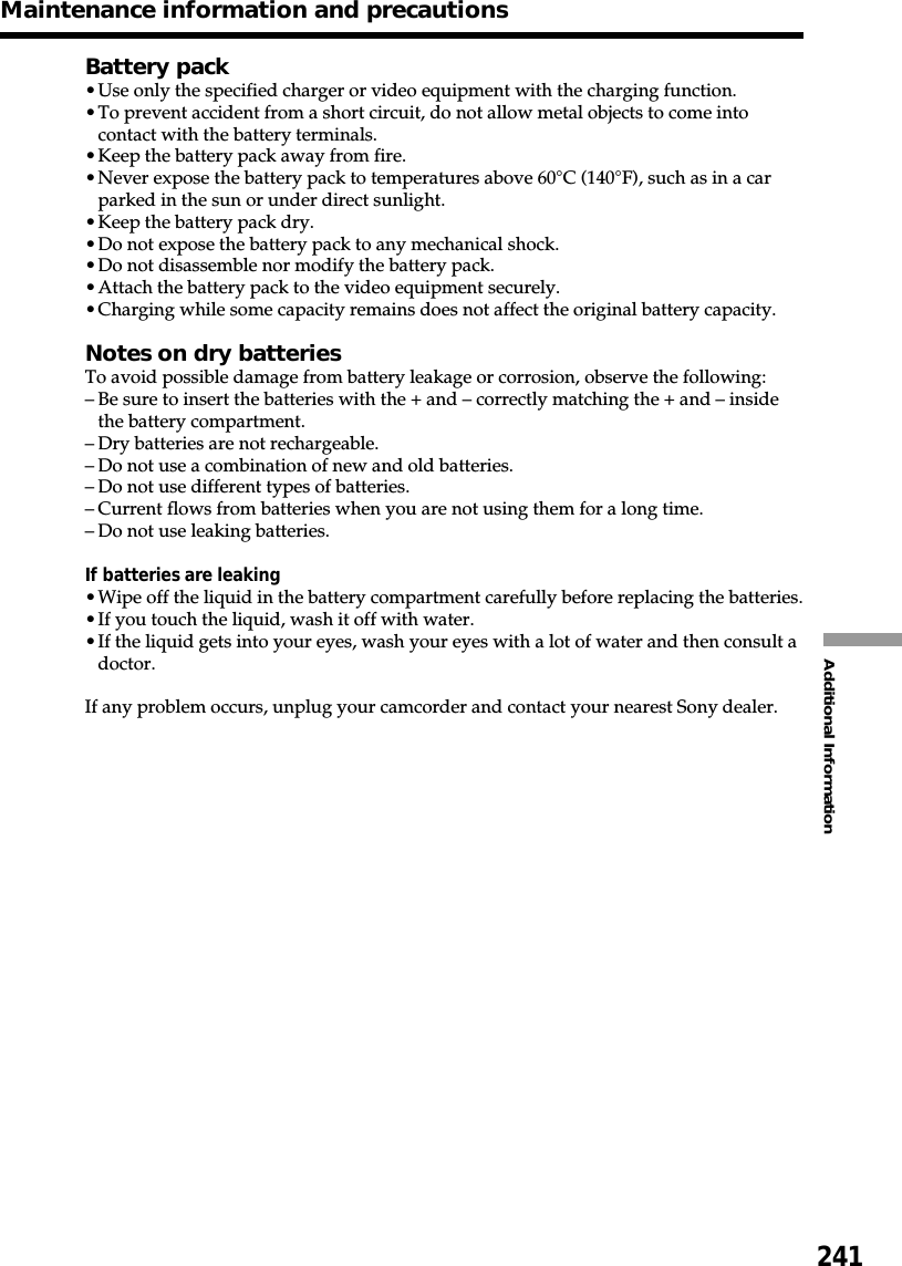 241Additional InformationMaintenance information and precautionsBattery pack•Use only the specified charger or video equipment with the charging function.•To prevent accident from a short circuit, do not allow metal objects to come intocontact with the battery terminals.•Keep the battery pack away from fire.•Never expose the battery pack to temperatures above 60°C (140°F), such as in a carparked in the sun or under direct sunlight.•Keep the battery pack dry.•Do not expose the battery pack to any mechanical shock.•Do not disassemble nor modify the battery pack.•Attach the battery pack to the video equipment securely.•Charging while some capacity remains does not affect the original battery capacity.Notes on dry batteriesTo avoid possible damage from battery leakage or corrosion, observe the following:–Be sure to insert the batteries with the + and – correctly matching the + and – insidethe battery compartment.–Dry batteries are not rechargeable.–Do not use a combination of new and old batteries.–Do not use different types of batteries.–Current flows from batteries when you are not using them for a long time.–Do not use leaking batteries.If batteries are leaking•Wipe off the liquid in the battery compartment carefully before replacing the batteries.•If you touch the liquid, wash it off with water.•If the liquid gets into your eyes, wash your eyes with a lot of water and then consult adoctor.If any problem occurs, unplug your camcorder and contact your nearest Sony dealer.